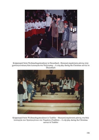 Krippenspiel beim Weihnachtsgottesdienst in Diesenbach - Θεατρική παράσταση φάτνης στην 
χριστουγεννιάτικη θεία λειτουργία στο Ντίζενμπαχ. - A crip play during the Christmas service in 
Diesenbach 
Krippenspiel beim Weihnachtsgottesdienst in Teublitz – Θεατρική παράσταση φάτνης στη θεία 
λειτουργία των Χριστουγέννων στο Τόιμπλιτς (Teublitz). - A crip play during the Christmas 
service in Teublitz 
106 
 