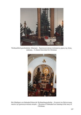Weihnachtlich geschmückter Altarraum – Χριστουγεννιάτικα στολισμένος χώρος της Αγίας 
τράπεζας. - A chancel decorated for Christmas 
Die Gläubigen von Saltendorf hören die Weihnachtsgeschichte – Οι πιστοί του Σάλτενντορφ 
ακούνε την χριστουγεννιάτικη ιστορία. - The pious of Saltendorf are listening to the story of 
Christmas. 
107 
 