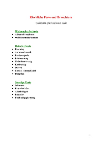 Kirchliche Feste und Brauchtum 
Hyvinkään yhteiskoulun lukio 
Weihnachtsfestkreis 
· Adventsbrauchtum 
· Weihnachtsbrauchtum 
Osterfestkreis 
· Fasching 
· Aschermittwoch 
· Passionsspiele 
· Palmsonntag 
· Gründonnerstag 
· Karfreitag 
· Ostern 
· Christi Himmelfahrt 
· Pfingsten 
Sonstige Feste 
· Johannes 
· Erntedankfest 
· Allerheiligen 
· Luciafest 
· Unabhängigkeitstag 
11 
 