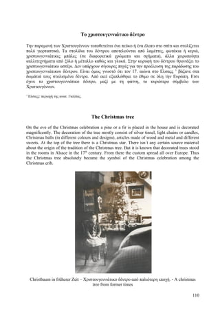 Το χριστουγεννιάτικο δέντρο 
Την παραμονή των Χριστουγέννων τοποθετείται ένα πεύκο ή ένα έλατο στο σπίτι και στολίζεται 
πολύ γιορταστικά. Τα στολίδια του δέντρου αποτελούνται από λαμέττες, φωτάκια ή κεριά, 
χριστουγεννιάτικες μπάλες (σε διαφορετικά χρώματα και σχήματα), άλλα χειροποίητα 
καλλιτεχνήματα από ξύλο ή μέταλλο καθώς και γλυκά. Στην κορυφή του δέντρου θρονιάζει το 
χριστουγεννιάτικο αστέρι. Δεν υπάρχουν σίγουρες πηγές για την προέλευση της παράδοσης του 
χριστουγεννιάτικου δέντρου. Είναι όμως γνωστό ότι τον 17. αιώνα στο Ελσαςς 1 βάζανε στα 
δωμάτιά τους στολισμένα δέντρα. Από εκεί εξαπλώθηκε το έθιμο σε όλη την Ευρώπη. Ετσι 
έγινε το χριστουγεννιάτικο δέντρο, μαζί με τη φάτνη, το κυριότερο σύμβολο των 
Χριστουγέννων. 
1 Ελσαςς: περιοχή της ανατ. Γαλλίας. 
The Christmas tree 
On the eve of the Christmas celebration a pine or a fir is placed in the house and is decorated 
magnificently. The decoration of the tree mostly consist of silver tinsel, light chains or candles, 
Christmas balls (in different colours and designs), articles made of wood and metal and different 
sweets. At the top of the tree there is a Christmas star. There isn`t any certain source material 
about the origin of the tradition of the Christmas tree. But it is known that decorated trees stood 
in the rooms in Alsace in the 17th century. From there the custom spread all over Europe. Thus 
the Christmas tree absolutely became the symbol of the Christmas celebration among the 
Christmas crib. 
Christbaum in früherer Zeit – Χριστουγεννιάτικο δέντρο από παλιότερη εποχή. - A christmas 
tree from former times 
110 
 