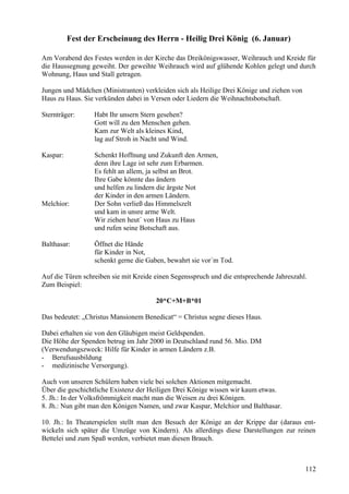 Fest der Erscheinung des Herrn - Heilig Drei König (6. Januar) 
Am Vorabend des Festes werden in der Kirche das Dreikönigswasser, Weihrauch und Kreide für 
die Haussegnung geweiht. Der geweihte Weihrauch wird auf glühende Kohlen gelegt und durch 
Wohnung, Haus und Stall getragen. 
Jungen und Mädchen (Ministranten) verkleiden sich als Heilige Drei Könige und ziehen von 
Haus zu Haus. Sie verkünden dabei in Versen oder Liedern die Weihnachtsbotschaft. 
Sternträger: Habt Ihr unsern Stern gesehen? 
Gott will zu den Menschen gehen. 
Kam zur Welt als kleines Kind, 
lag auf Stroh in Nacht und Wind. 
Kaspar: Schenkt Hoffnung und Zukunft den Armen, 
denn ihre Lage ist sehr zum Erbarmen. 
Es fehlt an allem, ja selbst an Brot. 
Ihre Gabe könnte das ändern 
und helfen zu lindern die ärgste Not 
der Kinder in den armen Ländern. 
Melchior: Der Sohn verließ das Himmelszelt 
und kam in unsre arme Welt. 
Wir ziehen heut´ von Haus zu Haus 
und rufen seine Botschaft aus. 
Balthasar: Öffnet die Hände 
für Kinder in Not, 
schenkt gerne die Gaben, bewahrt sie vor´m Tod. 
Auf die Türen schreiben sie mit Kreide einen Segensspruch und die entsprechende Jahreszahl. 
Zum Beispiel: 
20*C+M+B*01 
Das bedeutet: „Christus Mansionem Benedicat“ = Christus segne dieses Haus. 
Dabei erhalten sie von den Gläubigen meist Geldspenden. 
Die Höhe der Spenden betrug im Jahr 2000 in Deutschland rund 56. Mio. DM 
(Verwendungszweck: Hilfe für Kinder in armen Ländern z.B. 
- Berufsausbildung 
- medizinische Versorgung). 
Auch von unseren Schülern haben viele bei solchen Aktionen mitgemacht. 
Über die geschichtliche Existenz der Heiligen Drei Könige wissen wir kaum etwas. 
5. Jh.: In der Volksfrömmigkeit macht man die Weisen zu drei Königen. 
8. Jh.: Nun gibt man den Königen Namen, und zwar Kaspar, Melchior und Balthasar. 
10. Jh.: In Theaterspielen stellt man den Besuch der Könige an der Krippe dar (daraus ent-wickeln 
sich später die Umzüge von Kindern). Als allerdings diese Darstellungen zur reinen 
Bettelei und zum Spaß werden, verbietet man diesen Brauch. 
112 
 