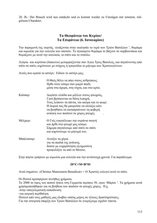 20. Jh.: Der Brauch wird neu entdeckt und es kommt wieder zu Umzügen mit ernstem, reli-giösem 
Charakter. 
Τα Θεοφάνεια του Κυρίου/ 
Τα Επιφάνεια (6. Ιανουαρίου) 
Την παραμονή της γιορτής αγιάζονται στην εκκλησία το νερό των Τριών Βασιλέων 1, θυμίαμα 
και κιμωλία για την ευλογία των σπιτιών. Το αγιασμένο θυμίαμα το βάζουν σε καρβουνάκια και 
θυμιάζουν με αυτό την κατοικία, το σπίτι και το σταύλο. 
Αγόρια και κορίτσια (διάκονοι) μεταμφιέζονται σαν Αγιοι Τρεις Βασιλείς, και πηγαίνοντας από 
σπίτι σε σπίτι, κηρύττουν με στίχους ή τραγούδια το μήνυμα των Χριστουγέννων. 
Αυτός που κρατά το αστέρι: Είδατε το αστέρι μας; 
Ο Θεός θέλει να πάει στους ανθρώπους. 
Ηρθε στον κόσμο σαν μικρό παιδί, 
μέσα στα άχυρα, στη νύχτα, και στο κρύο. 
Κάσπαρ: Δωρίστε ελπίδα και μέλλον στους φτωχούς, 
Γιατί βρίσκονται σε θέση λυπηρή. 
Τους λείπουν τα πάντα, ναι ακόμα και το ψωμί. 
Η δωρεά σας θα μπορούσε να αλλάξει κάτι 
να βοηθήσει να καταπραύνουν τη φοβερή 
ανάγκη των παιδιών σε χώρες φτωχές . 
Μέλχιορ: Ο Γιός εγκατέλειψε την ουράνια σκηνή 
και ήρθε στο φτωχό μας κόσμο. 
Σήμερα πηγαίνουμε από σπίτι σε σπίτι 
και κηρύττουμε το μήνυμά του. 
Μπάλτασαρ: Ανοίξτε τα χέρια 
για τα παιδιά της ανάγκης 
δώστε με ευχαρίστηση ελεημοσύνη 
προφυλάξτε τα από το θάνατο. 
Στην πόρτα γράφουν με κιμωλία μια ευλογία και την αντίστοιχη χρονιά. Για παράδειγμα: 
20*C+M+B*01 
Αυτό σημαίνει: «Christus Mansionem Benedicat» = Ο Χριστός ευλογεί αυτό το σπίτι. 
Οι Πιστοί προσφέρουν συνήθως χρήματα. 
Το 2000 το ύψος του ποσού ήτανε στη Γερμανία περίπου 56. εκατ. Μάρκα 1. Τα χρήματα αυτά 
χρησιμοποιήθηκαν για τη βοήθεια των παιδιών σε φτωχές χώρες. Π.χ. 
-στην επαγγελματική εκπαίδευση 
-για ιατρική περίθαλψη 
Πολλοί από τους μαθητές μας έλαβαν επίσης μέρος σε τέτοιες δραστηριότητες. 
Για την ιστορική ύπαρξη των Τριών Βασιλέων δε γνωρίζουμε σχεδόν τίποτα. 
113 
 