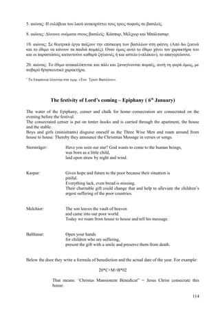 5. αιώνας: Η ευλάβεια του λαού ανακηρύττει τους τρεις σοφούς σε βασιλείς. 
8. αιώνας: Δίνουνε ονόματα στους βασιλείς: Κάσπαρ, Μέλχιορ και Μπάλτασαρ. 
10. αιώνας: Σε θεατρικά έργα παίζουν την επίσκεψη των βασιλέων στη φάτνη. (Από δω ξεκινά 
και το έθιμο να κάνουν τα παιδιά πομπές). Οταν όμως αυτό το έθιμο χάνει τον χαρακτήρα του 
και οι παραστάσεις καταντούνε καθαρά ζητιανιές ή και αστείο («πλάκα»), το απαγορεύουνε. 
20. αιώνας: Το έθιμο ανακαλύπτεται και πάλι και ξαναγίνονται πομπές, αυτή τη φορά όμως, με 
σοβαρό θρησκευτικό χαρακτήρα. 
1 Τα Επιφάνεια λέγονται στα γερμ. «Των Τριών Βασιλέων». 
The festivity of Lord’s coming – Epiphany ( 6th January) 
The water of the Epiphany, censer and chalk for home–consecration are consecrated on the 
evening before the festival. 
The consecrated censer is put on tenter–hooks and is carried through the apartment, the house 
and the stable. 
Boys and girls (ministrants) disguise oneself as the Three Wise Men and roam around from 
house to house. Thereby they announce the Christmas Message in verses or songs. 
Sternträger: Have you seen our star? God wants to come to the human beings, 
was born as a little child, 
laid upon straw by night and wind. 
Kaspar: Gives hope and future to the poor because their situation is 
pitiful. 
Everything lack, even bread is missing. 
Their charitable gift could change that and help to alleviate the children’s 
argest suffering of the poor countries. 
Melchior: The son leaves the vault of heaven 
and came into our poor world. 
Today we roam from house to house and tell his message. 
Balthasar: Open your hands 
for children who are suffering, 
present the gift with a smile and preserve them from death. 
Below the door they write a formula of benediction and the actual date of the year. For example: 
20*C+M+B*02 
That means: ‘Christus Mansionem Benedicat” = Jesus Christ consecrate this 
house. 
114 
 