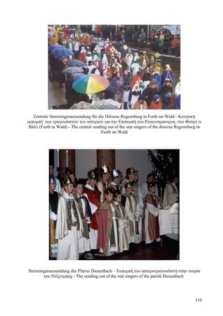 Zentrale Sternsingeraussendung für die Diözese Regensburg in Furth im Wald - Κεντρική 
εκπομπή των τραγουδιστών του αστεριού για την Επισκοπή του Ρέγκενσμπουργκ, στο Φούρτ ιν 
Βάλτ (Furth in Wald) - The central sending out of the star singers of the diocese Regensburg in 
Furth im Wald 
Sternsingeraussendung der Pfarrei Diesenbach – Εκπομπή του αστεροτραγουδιστή στην ενορία 
του Ντίζενμπαχ - The sending out of the star singers of the parish Diesenbach 
116 
 