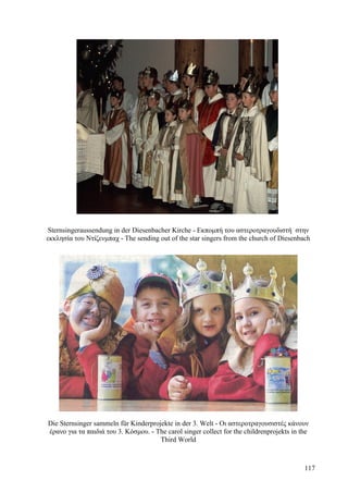 Sternsingeraussendung in der Diesenbacher Kirche - Εκπομπή του αστεροτραγουδιστή στην 
εκκλησία του Ντίζενμπαχ - The sending out of the star singers from the church of Diesenbach 
Die Sternsinger sammeln für Kinderprojekte in der 3. Welt - Οι αστεροτραγουσιστές κάνουν 
έρανο για τα παιδιά του 3. Κόσμου. - The carol singer collect for the childrenprojekts in the 
Third World 
117 
 