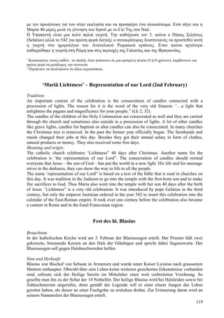 με τον πρωτότοκο γιό του στην εκκλησία και να προσφέρει ένα ολοκαύτωμα. Ετσι πήγε και η 
Μαρία 40 μέρες μετά τη γέννηση του Ιησού με το Γιό Της στο Ναό. 
Η Υπαπαντή είναι μια πολύ παλιά γιορτή. Την καθιέρωσε τον 3. αιώνα ο Πάπας Σελάτιος 
(Selatius) αλλά το 542 για πρώτη φορά διέταξε ο αυτοκράτορας Ιουστινιανός να προστεθεί αυτή 
η γιορτή στο ημερολόγιο του Ανατολικού Ρωμαικού κράτους. Εναν αιώνα αργότερα 
καθιερώθηκε η γιορτή στη Ρώμη και στις περιοχές της Γαλατίας και της Φραγκονίας. 
1 Kommunion, στους καθολ.: τα παιδιά, όταν φτάσουνε σε μια ορισμένη ηλικία (9 ή10 χρόνων), λαμβάνουνε για 
πρώτη φορά τη μετάληψη, την κοινωνία. 
2 Πηγαίνανε να δουλέψουνε σε άλλα αγροτόσπιτα. 
‘Mariä Lichtmess’ – Representation of our Lord (2nd February) 
Tradition: 
An important custom of the celebration is the consecration of candles connected with a 
procession of lights. The reason for it is the word of the very old Simeon: ‘…a light that 
enlightens the pagans and magnificence for your people.” (Lk 2, 32). 
The candles of the children of the Holy Communion are consecrated as well and they are carried 
through the church and sometimes also outside in a procession of lights. A lot of other candles 
like grave lights, candles for baptism or altar candles can also be consecrated. In many churches 
the Christmas tree is removed. In the past the farmer year officially began. The farmhands and 
maids changed their jobs at this day. Besides they got their annual salary in form of clothes, 
natural products or money. They also received some free days. 
Meaning and origin: 
The catholic church celebrates ‘Lichtmess” 40 days after Christmas. Another name for the 
celebration is ‘the representation of our Lord”. The consecration of candles should remind 
everyone that Jesus – the son of God – has put the world in a new light. His life and his message 
strive in the darkness, they can show the way to life to all the people. 
The name ‘representation of our Lord” is based on a text of the bible that is read in churches on 
this day. It was tradition in the Judaism to go into the temple with the first-born son and to make 
fire sacrifices to God. Thus Maria also went into the temple with her son 40 days after the birth 
of Jesus. ‘Lichtmess” is a very old celebration: It was introduced by pope Gelatius in the third 
century, but only the emperor Justinian ordered in the year 542 to insert this celebration into the 
calendar of the East-Roman empire. It took over one century before the celebration also became 
a custom in Rome and in the Gaul-Franconian region. 
Fest des hl. Blasius 
Brauchtum: 
In der katholischen Kirche wird am 3. Februar der Blasiussegen erteilt. Der Priester hält zwei 
gekreuzte, brennende Kerzen an den Hals der Gläubigen und spricht dabei Segensworte. Der 
Blasiussegen soll gegen Halsbeschwerden helfen. 
Sinn und Herkunft: 
Blasius war Bischof von Sebaste in Armenien und wurde unter Kaiser Licinius nach grausamen 
Martern enthauptet. Obwohl über sein Leben keine weiteren gesicherten Erkenntnisse vorhanden 
sind, erfreute sich der Heilige bereits im Mittelalter einer weit verbreiteten Verehrung. So 
gesellte man ihn zu der Schar der 14 Nothelfer. Der heilige Blasius wird bei Halsleiden sowie bei 
Zahnschmerzen angerufen, denn gemäß der Legende soll er einst einem Jungen das Leben 
gerettet haben, als dieser an einer Fischgräte zu ersticken drohte. Zur Erinnerung daran wird an 
seinem Namensfest der Blasiussegen erteilt. 
119 
 