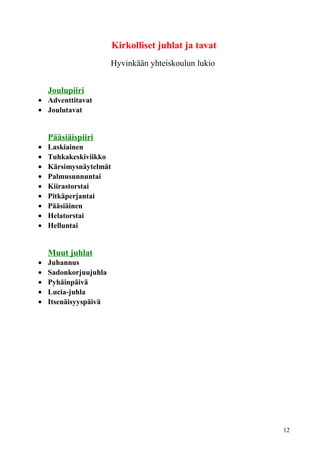 Kirkolliset juhlat ja tavat 
Hyvinkään yhteiskoulun lukio 
Joulupiiri 
· Adventtitavat 
· Joulutavat 
Pääsiäispiiri 
· Laskiainen 
· Tuhkakeskiviikko 
· Kärsimysnäytelmät 
· Palmusunnuntai 
· Kiirastorstai 
· Pitkäperjantai 
· Pääsiäinen 
· Helatorstai 
· Helluntai 
Muut juhlat 
· Juhannus 
· Sadonkorjuujuhla 
· Pyhäinpäivä 
· Lucia-juhla 
· Itsenäisyyspäivä 
12 
 