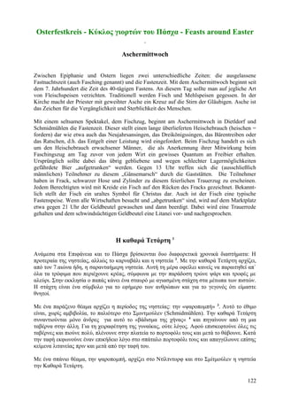 Osterfestkreis - Κύκλος γιορτών του Πάσχα - Feasts around Easter 
Aschermittwoch 
Zwischen Epiphanie und Ostern liegen zwei unterschiedliche Zeiten: die ausgelassene 
Fastnachtszeit (auch Fasching genannt) und die Fastenzeit. Mit dem Aschermittwoch beginnt seit 
dem 7. Jahrhundert die Zeit des 40-tägigen Fastens. An diesem Tag sollte man auf jegliche Art 
von Fleischspeisen verzichten. Traditionell werden Fisch und Mehlspeisen gegessen. In der 
Kirche macht der Priester mit geweihter Asche ein Kreuz auf die Stirn der Gläubigen. Asche ist 
das Zeichen für die Vergänglichkeit und Sterblichkeit des Menschen. 
Mit einem seltsamen Spektakel, dem Fischzug, beginnt am Aschermittwoch in Dietldorf und 
Schmidmühlen die Fastenzeit. Dieser stellt einen lange überlieferten Heischebrauch (heischen = 
fordern) dar wie etwa auch das Neujahrsansingen, das Dreikönigssingen, das Bärentreiben oder 
das Ratschen, d.h. das Entgelt einer Leistung wird eingefordert. Beim Fischzug handelt es sich 
um den Heischebrauch erwachsener Männer, die als Anerkennung ihrer Mitwirkung beim 
Faschingszug am Tag zuvor von jedem Wirt ein gewisses Quantum an Freibier erhalten. 
Ursprünglich sollte dabei das übrig gebliebene und wegen schlechter Lagermöglichkeiten 
gefährdete Bier „aufgetrunken“ werden. Gegen 13 Uhr treffen sich die (ausschließlich 
männlichen) Teilnehmer zu diesem „Gänsemarsch“ durch die Gaststätten. Die Teilnehmer 
haben in Frack, schwarzer Hose und Zylinder zu diesem feierlichen Trauerzug zu erscheinen. 
Jedem Berechtigten wird mit Kreide ein Fisch auf den Rücken des Fracks gezeichnet. Bekannt-lich 
stellt der Fisch ein uraltes Symbol für Christus dar. Auch ist der Fisch eine typische 
Fastenspeise. Wenn alle Wirtschaften besucht und „abgetrunken“ sind, wird auf dem Marktplatz 
etwa gegen 21 Uhr der Geldbeutel gewaschen und dann beerdigt. Dabei wird eine Trauerrede 
gehalten und dem schwindsüchtigen Geldbeutel eine Litanei vor- und nachgesprochen. 
Η καθαρά Τετάρτη 1 
Ανάμεσα στα Επιφάνεια και το Πάσχα βρίσκονται δυο διαφορετικά χρονικά διαστήματα: Η 
προτεραία της νηστείας, αλλιώς το καρναβάλι και η νηστεία 2. Με την καθαρά Τετάρτη αρχίζει, 
από τον 7.αιώνα ήδη, η σαρανταήμερη νηστεία. Αυτή τη μέρα οφείλει κανείς να παραιτηθεί απ` 
όλα τα τρόφιμα που περιέχουνε κρέας, σύμφωνα με την παράδοση τρώνε ψάρι και τροφές με 
αλεύρι. Στην εκκλησία ο παπάς κάνει ένα σταυρό με αγιασμένη στάχτη στα μέτωπα των πιστών. 
Η στάχτη είναι ένα σύμβολο για το εφήμερο των ανθρώπων και για το γεγονός ότι είμαστε 
θνητοί. 
Με ένα παράξενο θέαμα αρχίζει η περίοδος της νηστείας: την «ψαροπομπή» 3. Αυτό το έθιμο 
είναι, χωρίς αμβιβολία, το παλιότερο στο Σμιντμούλεν (Schmidmühlen). Την καθαρά Τετάρτη 
συναντιούνται μόνο άνδρες για αυτό το «βάδισμα της χήνας« 4 και πηγαίνουν από τη μια 
ταβέρνα στην άλλη. Για τη χειραφέτηση της γυναίκας, ούτε λόγος. Αφού επισκεφτούνε όλες τις 
ταβέρνες και πιούνε πολύ, πλένουνε στην πλατεία το πορτοφόλι τους και μετά το θάβουνε. Κατά 
την ταφή εκφωνούνε έναν επικήδειο λόγο στο σπάταλο πορτοφόλι τους και απαγγέλουνε επίσης 
κείμενα λιτανείας πριν και μετά από την ταφή του. 
Με ένα σπάνιο θέαμα, την ψαροπομπή, αρχίζει στο Ντίλτντορφ και στο Σμίτμούλεν η νηστεία 
την Καθαρά Τετάρτη. 
122 
 