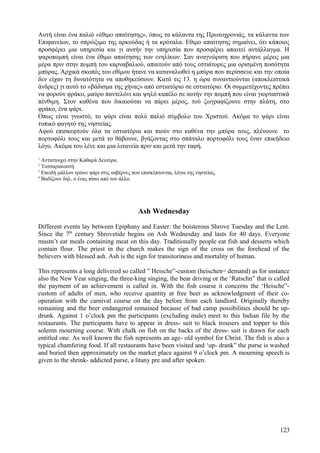 Αυτή είναι ένα παλιό «έθιμο απαίτησης», όπως τα κάλαντα της Πρωτοχρονιάς, τα κάλαντα των 
Επιφανείων, το σπρώξιμο της αρκούδας ή τα κρόταλα. Εθιμο απαίτησης σημαίνει, ότι κάποιος 
προσφέρει μια υπηρεσία και γι αυτήν την υπηρεσία που προσφέρει απαιτεί αντάλλαγμα. Η 
ψαροπομπή είναι ένα έθιμο απαίτησης των ενηλίκων. Σαν αναγνώριση που πήρανε μέρος μια 
μέρα πριν στην πομπή του καρναβαλιού, απαιτούν από τους εστιάτορες μια ορισμένη ποσότητα 
μπύρας. Αρχικά σκοπός του εθίμου ήτανε να καταναλωθεί η μπύρα που περίσσευε και την οποία 
δεν είχαν τη δυνατότητα να αποθηκεύσουν. Κατά τις 13. η ώρα συναντιούνται (αποκλειστικά 
άνδρες) γι αυτό το «βάδισμα της χήνας» από εστιατόριο σε εστιατόριο. Οι συμμετέχοντες πρέπει 
να φορούν φράκο, μαύρο παντελόνι και ψηλό καπέλο σε αυτήν την πομπή που είναι γιορταστικά 
πένθιμη. Στον καθένα που δικαιούται να πάρει μέρος, τού ζωγραφίζουνε στην πλάτη, στο 
φράκο, ένα ψάρι. 
Οπως είναι γνωστό, το ψάρι είναι πολύ παλιό σύμβολο του Χριστού. Ακόμα το ψάρι είναι 
τυπικό φαγητό της νηστείας. 
Αφού επισκεφτούν όλα τα εστιατόρια και πιούν στο καθένα την μπύρα τους, πλένουνε το 
πορτοφόλι τους και μετά το θάβουνε, βγάζοντας στο σπάταλο πορτοφόλι τους έναν επικήδειο 
λόγο. Ακόμα του λένε και μια λιτανεία πριν και μετά την ταφή. 
1 Αντιστοιχεί στην Καθαρά Δευτέρα. 
2 Τεσσαρακοστή. 
3 Επειδή μάλλον τρώνε ψάρι στις ταβέρνες που επισκέπτονται, λόγω της νηστείας. 
4 Βαδίζουν δηλ. ο ένας πίσω από τον άλλο. 
Ash Wednesday 
Different events lay between Epiphany and Easter: the boisterous Shrove Tuesday and the Lent. 
Since the 7th century Shrovetide begins on Ash Wednesday and lasts for 40 days. Everyone 
mustn’t eat meals containing meat on this day. Traditionally people eat fish and desserts which 
contain flour. The priest in the church makes the sign of the cross on the forehead of the 
believers with blessed ash. Ash is the sign for transitoriness and mortality of human. 
This represents a long delivered so called ” Heische”-custom (heischen= demand) as for instance 
also the New Year singing, the three-king singing, the bear driving or the ‘Ratschn” that is called 
the payment of an achievement is called in. With the fish course it concerns the ‘Heische”- 
custom of adults of men, who receive quantity at free beer as acknowledgment of their co-operation 
with the carnival course on the day before from each landlord. Originally thereby 
remaining and the beer endangered remained because of bad camp possibilities should be up-drunk. 
Against 1 o’clock pm the participants (excluding male) meet to this Indian file by the 
restaurants. The participants have to appear in dress- suit to black trousers and topper to this 
solemn mourning course. With chalk on fish on the backs of the dress- suit is drawn for each 
entitled one. As well known the fish represents an age- old symbol for Christ. The fish is also a 
typical chamfering food. If all restaurants have been visited and ‘up- drank” the purse is washed 
and buried then approximately on the market place against 9 o’clock pm. A mourning speech is 
given to the shrink- addicted purse, a litany pre and after spoken. 
123 
 