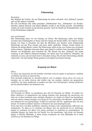 Palmsonntag 
Brauchtum: 
Das Mitglied der Familie, das am Palmsonntag als letztes aufwacht, wird „Palmesel“ genannt 
und von den anderen verspottet. 
Die teils erworbenen oder selbst gemachten „Palmbuschen“ bzw. „Palmkränze“ aus Weiden-kätzchen, 
grünem Beiwerk und bunten Bändern werden in der Kirche geweiht. Anschließend 
werden sie in den Familien an das Kruzifix gesteckt. Auch ein Strauß aus Weidenkätzchen wird 
in den Wohnräumen aufgestellt. 
Sinn und Herkunft: 
Den Palmsonntag feiern wir am Sonntag vor Ostern. Die Palmzweige sollen eine Brücke 
zwischen dem Familiengebet zu Hause und der Liturgie der Kirche bilden. Sie erinnern an den 
Einzug von Jesus in Jerusalem, bei dem die Menschen zum Zeichen seiner Königswürde 
Palmzweige auf den Weg streuten und Jesus damit zujubelten. Palmen wurden bereits im 
Altertum als heilige Bäume verehrt. Die Palmzweige sollen an das von Christus neu erworbene 
Leben erinnern. Außerdem misst man ihnen, ganz gleich in welcher Form, besondere Kräfte zur 
Abwehr von Krankheiten und Unwettern bei. Der Brauch mit dem „Palmesel“ hat seinen 
Ursprung in den früheren Palmesel-Umzügen, bei denen man Esel prunkvoll schmückte. Sie 
erinnerten an Jesus, der auf einem Esel in Jerusalem einzog. Die mit dem Ostersonntag endende 
„Karwoche“, die auch heilige Woche genannt wird, beginnt mit diesem Sonntag 
Κυριακή των Βαίων 
Εθιμο: 
Το μέλος της οικογένειας που θα ξυπνήσει τελευταίο αυτή την ημέρα το φωνάζουνε «γαιδούρι 
των βαίων» και άλλοι το ειρωνεύονται. 
Στην εκκλησία αγιάζονται τα «στεφάνια βαίων», που τα φτιάχνει κανείς μόνος του ή και τα 
αγοράζει και τα οποία γίνονται από κλαδιά ιτιάς της αιγείρου, πράσινο και χρωματιστές 
κορδέλλες. Στο τέλος τοποθετούν το στεφάνι στο σπίτι, στον Εσταυρωμένο. Επίσης τοποθετούν 
και ένα μπουκέτο βαίων στο καθιστικό τους. 
Νόημα και προέλευση: 
Την Κυριακή των Βαίων τη γιορτάζουμε πριν από την Κυριακή του Πάσχα. Τα κλαδιά των 
βαίων οφείλουνε να σχηματίσουνε μια γέφυρα ανάμεσα στην προσευχή της οικογένειας στο 
σπίτι και τη θεία λειτουργία στην εκκλησία. Θυμίζουν την είσοδο του Ιησού στα Ιεροσόλυμα, 
κατά την οποία ο κόσμος σκόρπιζε -σε ένδειξη ότι Τον αναγνωρίζει σαν Βασιλιά- κλαδιά βαίων 
στο πέρασμά Του και ζητωκραύγαζε. Τα βάια τα τιμούσανε από την αρχαιότητα ήδη, σαν άγια 
δέντρα. Τα κλαδιά των βαίων οφείλουν να θυμίσουν την ξανα-αποκτημένη ζωή. 
Εκτός από αυτό, στα βάια αποδίδουνε ιδιαίτερες δυνάμεις στην καταπολέμηση ασθενειών και 
κακοκαιριών. Το έθιμο με το «γαιδούρι των βαίων» έχει την προέλευσή του σε παλιότερες 
πομπές με γαιδούρια των βαίων στις οποίες στολίζανε τα γαιδούρια με μεγαλοπρέπεια. Τα 
γαιδούρια θύμιζαν τον Ιησού και την Είσοδό Του στα Ιεροσόλυμα. Από αυτήν την Κυριακή 
αρχίζει η Μεγάλη Εβδομάδα, η οποία αλλιώς ονομάζεται και Αγία Εβδομάδα και η οποία 
τελειώνει με την Κυριακή του Πάσχα. 
128 
 