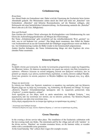 Gründonnerstag 
Brauchtum: 
Am Abend findet ein Gottesdienst statt. Dabei wird der Einsetzung der Eucharistie beim letzten 
Abendmahl gedacht. Die Ministranten ziehen durch das Dorf und rufen mit „Ratschen" zum 
Gottesdienst. „Ratschen“ sind hölzerne Resonanzkasten, auf die Hammer schlagen, oder 
Holzrasseln mit einer beträchtlichen Lärmentwicklung. Am Karsamstag sammeln die „Ratscher" 
ihren Lohn ein (z.B. Eier, Süßigkeiten). 
Sinn und Herkunft: 
Zum Zeichen des Leidens Christi schweigen die Kirchenglocken vom Gründonnerstag bis zum 
Gloria des Auferstehungsgottesdienstes am Morgen des Ostersonntags. 
Der Name „Gründonnerstag“ geht vermutlich auf das mittelhochdeutsche Wort „greinen“ zu-rück, 
was so viel bedeutet wie „weinen“. Das hängt damit zusammen, dass früher die Sünder 
vom Aschermittwoch an aus der Gemeinschaft der Gläubigen ausgeschlossen waren um Buße zu 
tun. Am Gründonnerstag wurden die Büßer wieder in die Gemeinschaft aufgenommen. 
Andere Quellen behaupten, der Name Gründonnerstag hänge mit dem Ergrünen der erwa-chenden 
Natur zusammen. 
Κόκκινη Πέμπτη 
Εθιμο: 
Το βράδυ γίνεται μια λειτουργία. Σε αυτήν τη λειτουργία μνημονεύεται η αρχή της Ευχαριστίας 
στο Μυστικό Δείπνο. Οι διάκονοι περιφέρονται στο χωριό και καλούν στη θεία λειτουργία με 
«ράτσεν». «Ράτσεν» λέγονται τα κουτιά απήχησης (κουτιά που βγάζουνε αντίλαλο), που τα 
χτυπούν με σφυριά, ή με ξύλινες κουδουνίστρες (κρόταλα), οι οποίες κάνουνε φοβερό θόρυβο. 
Αυτοί που χτυπούνε τα κουτιά, μαζεύουν το Μεγάλο Σάββατο την πληρωμή τους. (π.χ. αβγά, 
γλυκά). 
Νόημα και προέλευση: 
Σε ένδειξη των Παθών του Χριστού, σωπαίνουν οι καμπάνες της εκκλησίας από την Κόκκινη 
Πέμπτη μέχρι και τη Δόξα της λειτουργίας της Ανάστασης την Κυριακή του Πάσχα. Το όνομα 
„Κόκκινη Πέμπτη“ (Gruendonnerstag) προέρχεται από τη γερμανική μεσαιωνική λέξη 
„Γκράινεν“, η οποία σημαίνει „κλάμα“. 
Αυτό σχετίζεται με ένα έθιμο, κατά το οποίο αποκλείανε την Καθαρά Τετάρτη 1 τους 
αμαρτωλούς από την κοινότητα των πιστών, για να κάνουνε μετάνοια. Την Κόκκινη Πέμπτη 
τους δεχότανε και πάλι στην κοινότητα τους. 
Αλλες πηγές ισχυρίζονται ότι το όνομα έχει σχέση με το πρασίνισμα της φύσης 2. 
1 Αντιστοιχεί στην Καθαρά Δευτέρα. 
2 Η Κόκκινη Πέμπτη στα γερμ. λέγεται «Πράσινη Πέμπτη», γι` αυτό και το πρασίνισμα της φύσης. 
Green Thursday 
In the evening a divine service takes place. The installation of the Eucharistic celebration with 
the last evening mark one thinks. The ministrants pull by the village and call with ‘ratchets’ to 
the divine service. ‘Ratchets’ are wooden resonance boxes, on the hammer strike, or wooden 
rattles with a considerable noise generation. 
At the Good Saturday ‘Rat’ collects their wages (for example sweets). 
130 
 