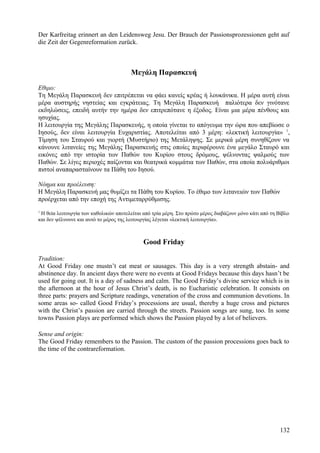 Der Karfreitag erinnert an den Leidensweg Jesu. Der Brauch der Passionsprozessionen geht auf 
die Zeit der Gegenreformation zurück. 
Μεγάλη Παρασκευή 
Εθιμο: 
Τη Μεγάλη Παρασκευή δεν επιτρέπεται να φάει κανείς κρέας ή λουκάνικα. Η μέρα αυτή είναι 
μέρα αυστηρής νηστείας και εγκράτειας. Τη Μεγάλη Παρασκευή παλιότερα δεν γινότανε 
εκδηλώσεις, επειδή αυτήν την ημέρα δεν επιτρεπότανε η έξοδος. Είναι μια μέρα πένθους και 
ησυχίας. 
Η λειτουργία της Μεγάλης Παρασκευής, η οποία γίνεται το απόγευμα την ώρα που απεβίωσε ο 
Ιησούς, δεν είναι λειτουργία Ευχαριστίας. Αποτελείται από 3 μέρη: «λεκτική λειτουργία» 1, 
Τίμηση του Σταυρού και γιορτή (Μυστήριο) της Μετάληψης. Σε μερικά μέρη συνηθίζουν να 
κάνουνε λιτανείες της Μεγάλης Παρασκευής στις οποίες περιφέρουνε ένα μεγάλο Σταυρό και 
εικόνες από την ιστορία των Παθών του Κυρίου στους δρόμους, ψέλνοντας ψαλμούς των 
Παθών. Σε λίγες περιοχές παίζονται και θεατρικά κομμάτια των Παθών, στα οποία πολυάριθμοι 
πιστοί αναπαρασταίνουν τα Πάθη του Ιησού. 
Νόημα και προέλευση: 
Η Μεγάλη Παρασκευή μας θυμίζει τα Πάθη του Κυρίου. Το έθιμο των λιτανειών των Παθών 
προέρχεται από την εποχή της Αντιμεταρρύθμισης. 
1 Η θεία λειτουργία των καθολικών αποτελείται από τρία μέρη. Στο πρώτο μέρος διαβάζουν μόνο κάτι από τη Βίβλο 
και δεν ψέλνουνε και αυτό το μέρος της λειτουργίας λέγεται «λεκτική λειτουργία». 
Good Friday 
Tradition: 
At Good Friday one mustn’t eat meat or sausages. This day is a very strength abstain- and 
abstinence day. In ancient days there were no events at Good Fridays because this days hasn’t be 
used for going out. It is a day of sadness and calm. The Good Friday’s divine service which is in 
the afternoon at the hour of Jesus Christ’s death, is no Eucharistic celebration. It consists on 
three parts: prayers and Scripture readings, veneration of the cross and communion devotions. In 
some areas so- called Good Friday’s processions are usual, thereby a huge cross and pictures 
with the Christ’s passion are carried through the streets. Passion songs are sung, too. In some 
towns Passion plays are performed which shows the Passion played by a lot of believers. 
Sense and origin: 
The Good Friday remembers to the Passion. The custom of the passion processions goes back to 
the time of the contrareformation. 
132 
 