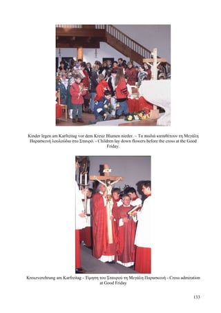 Kinder legen am Karfreitag vor dem Kreuz Blumen nieder. – Τα παιδιά καταθέτουν τη Μεγάλη 
Παρασκευή λουλούδια στο Σταυρό. - Children lay down flowers before the cross at the Good 
Friday. 
Kreuzverehrung am Karfreitag - Τίμηση του Σταυρού τη Μεγάλη Παρασκευή - Cross admiration 
at Good Friday 
133 
 