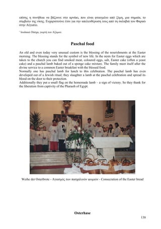 επίσης η συνήθεια να βάζουνε στο αρνάκι, που είναι φτιαγμένο από ζύμη, μια σημαία, το 
σύμβολο της νίκης. Ευχαριστούνε έτσι για την απελευθέρωση τους από τη σκλαβιά του Φαραώ 
στην Αίγυπτο. 
1 Ιουδαικό Πάσχα, γιορτή των Αζύμων. 
Paschal food 
An old and even today very unusual custom is the blessing of the nourishments at the Easter 
morning. The blessing stands for the symbol of new life. In the nests for Easter eggs which are 
taken to the church you can find smoked meat, coloured eggs, salt, Easter cake (often a yeast 
cake) and a paschal lamb baked out of a sponge cake mixture. The family meet itself after the 
divine service to a common Easter breakfast with the blessed food. 
Normally one has paschal lamb for lunch to this celebration. The paschal lamb has even 
developed out of a Jewish ritual; they slaughter a lamb at the paschal celebration and spread its 
blood on the door to their protection. 
Additionally they put a small flag on the homemade lamb – a sign of victory. So they thank for 
the liberation from captivity of the Pharaoh of Egypt. 
Weihe der Osterbrote - Αγιασμός των πασχαλινών ψωμιών - Consecration of the Easter bread 
Osterhase 
138 
 