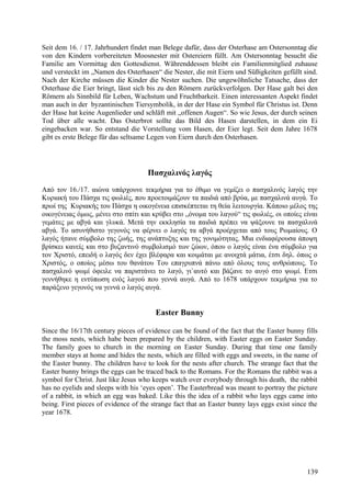 Seit dem 16. / 17. Jahrhundert findet man Belege dafür, dass der Osterhase am Ostersonntag die 
von den Kindern vorbereiteten Moosnester mit Ostereiern füllt. Am Ostersonntag besucht die 
Familie am Vormittag den Gottesdienst. Währenddessen bleibt ein Familienmitglied zuhause 
und versteckt im „Namen des Osterhasen“ die Nester, die mit Eiern und Süßigkeiten gefüllt sind. 
Nach der Kirche müssen die Kinder die Nester suchen. Die ungewöhnliche Tatsache, dass der 
Osterhase die Eier bringt, lässt sich bis zu den Römern zurückverfolgen. Der Hase galt bei den 
Römern als Sinnbild für Leben, Wachstum und Fruchtbarkeit. Einen interessanten Aspekt findet 
man auch in der byzantinischen Tiersymbolik, in der der Hase ein Symbol für Christus ist. Denn 
der Hase hat keine Augenlieder und schläft mit „offenen Augen“. So wie Jesus, der durch seinen 
Tod über alle wacht. Das Osterbrot sollte das Bild des Hasen darstellen, in dem ein Ei 
eingebacken war. So entstand die Vorstellung vom Hasen, der Eier legt. Seit dem Jahre 1678 
gibt es erste Belege für das seltsame Legen von Eiern durch den Osterhasen. 
Πασχαλινός λαγός 
Από τον 16./17. αιώνα υπάρχουνε τεκμήρια για το έθιμο να γεμίζει ο πασχαλινός λαγός την 
Κυριακή του Πάσχα τις φωλιές, που προετοιμάζουν τα παιδιά από βρύα, με πασχαλινά αυγά. Το 
πρωί της Κυριακής του Πάσχα η οικογένεια επισκέπτεται τη θεία λειτουργία. Κάποιο μέλος της 
οικογένειας όμως, μένει στο σπίτι και κρύβει στο „όνομα του λαγού“ τις φωλιές, οι οποίες είναι 
γεμάτες με αβγά και γλυκά. Μετά την εκκλησία τα παιδιά πρέπει να ψάξουνε τα πασχαλινά 
αβγά. Το ασυνήθιστο γεγονός να φέρνει ο λαγός τα αβγά προέρχεται από τους Ρωμαίους. Ο 
λαγός ήτανε σύμβολο της ζωής, της ανάπτυξης και της γονιμότητας. Μια ενδιαφέρουσα άποψη 
βρίσκει κανείς και στο βυζαντινό συμβολισμό των ζώων, όπου ο λαγός είναι ένα σύμβολο για 
τον Χριστό, επειδή ο λαγός δεν έχει βλέφαρα και κοιμάται με ανοιχτά μάτια, έτσι δηλ. όπως ο 
Χριστός, ο οποίος μέσω του θανάτου Του επαγρυπνά πάνω από όλους τους ανθρώπους. Το 
πασχαλινό ψωμί όφειλε να παριστάνει το λαγό, γι`αυτό και βάζανε το αυγό στο ψωμί. Ετσι 
γεννήθηκε η εντύπωση ενός λαγού που γεννά αυγά. Από το 1678 υπάρχουν τεκμήρια για το 
παράξενο γεγονός να γεννά ο λαγός αυγά. 
Easter Bunny 
Since the 16/17th century pieces of evidence can be found of the fact that the Easter bunny fills 
the moss nests, which habe been prepared by the children, with Easter eggs on Easter Sunday. 
The family goes to church in the morning on Easter Sunday. During that time one family 
member stays at home and hides the nests, which are filled with eggs and sweets, in the name of 
the Easter bunny. The children have to look for the nests after church. The strange fact that the 
Easter bunny brings the eggs can be traced back to the Romans. For the Romans the rabbit was a 
symbol for Christ. Just like Jesus who keeps watch over everybody through his death, the rabbit 
has no eyelids and sleeps with his ‘eyes open’. The Easterbread was meant to portray the picture 
of a rabbit, in which an egg was baked. Like this the idea of a rabbit who lays eggs came into 
being. First pieces of evidence of the strange fact that an Easter bunny lays eggs exist since the 
year 1678. 
139 
 