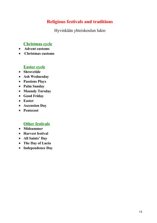 Religious festivals and traditions 
Hyvinkään yhteiskoulun lukio 
Christmas cycle 
· Advent customs 
· Christmas customs 
Easter cycle 
· Shrovetide 
· Ash Wednesday 
· Passions Plays 
· Palm Sunday 
· Maundy Tursday 
· Good Friday 
· Easter 
· Ascension Day 
· Pentecost 
Other festivals 
· Midsummer 
· Harvest festival 
· All Saints’ Day 
· The Day of Lucia 
· Independence Day 
14 
 