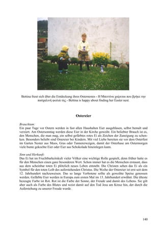 Bettina freut sich über die Entdeckung ihres Osternestes - Η Μπεττίνα χαίρεται που βρήκε την 
πασχαλινή φωλιά της - Bettina is happy about finding her Easter nest. 
Ostereier 
Brauchtum: 
Ein paar Tage vor Ostern werden in fast allen Haushalten Eier ausgeblasen, selbst bemalt und 
verziert. Am Ostersonntag werden diese Eier in der Kirche geweiht. Ein beliebter Brauch ist es, 
den Menschen, die man mag, ein selbst gefärbtes rotes Ei als Zeichen der Zuneigung zu schen-ken. 
Besonders beliebt sind Ostereier bei Kindern. Mit viel Liebe bereiten sie vor dem Osterfest 
im Garten Nester aus Moos, Gras oder Tannenzweigen, damit der Osterhase am Ostermorgen 
viele bunte gekochte Eier oder Eier aus Schokolade hineinlegen kann. 
Sinn und Herkunft: 
Das Ei hat im Fruchtbarkeitskult vieler Völker eine wichtige Rolle gespielt, denn früher hatte es 
für den Menschen einen ganz besonderen Wert. Schon immer hat es die Menschen erstaunt, dass 
aus dem scheinbar toten Ei plötzlich neues Leben entsteht. Die Christen sehen das Ei als ein 
Symbol für den toten Leib des auferstehenden Christus. Die Weihe der Ostereier ist erst seit dem 
12. Jahrhundert nachzuweisen. Das so lange Verbotene sollte als geweihte Speise genossen 
werden. Gefärbte Eier werden in Europa zum ersten Mal im 13. Jahrhundert erwähnt. Die älteste 
bezeugte Farbe ist Rot. Rot ist die Farbe der Sonne, der Freude und damit des Lebens. Sie gilt 
aber auch als Farbe des Blutes und weist damit auf den Tod Jesu am Kreuz hin, der durch die 
Auferstehung zu unserer Freude wurde. 
140 
 