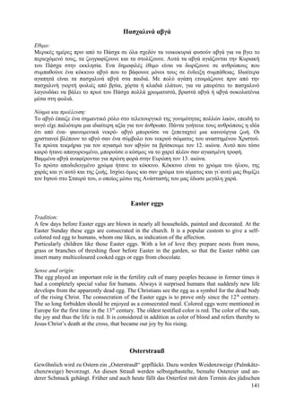 Πασχαλινά αβγά 
Εθιμο: 
Μερικές ημέρες πριν από το Πάσχα σε όλα σχεδόν τα νοικοκυριά φυσούν αβγά για να βγει το 
περιεχόμενό τους, τα ζωγραφίζουνε και τα στολίζουνε. Αυτά τα αβγά αγιάζονται την Κυριακή 
του Πάσχα στην εκκλησία. Ενα δημοφιλές έθιμο είναι να δωρίζουνε σε ανθρώπους που 
συμπαθούνε ένα κόκκινο αβγό που το βάφουνε μόνοι τους σε ένδειξη συμπάθειας. Ιδιαίτερα 
αγαπητά είναι τα πασχαλινά αβγά στα παιδιά. Με πολύ αγάπη ετοιμάζουνε πριν από την 
πασχαλινή γιορτή φωλιές από βρύα, χόρτα ή κλαδιά ελάτων, για να μπορέσει το πασχαλινό 
λαγουδάκι να βάλει το πρωί του Πάσχα πολλά χρωματιστά, βραστά αβγά ή αβγά σοκολατένια 
μέσα στη φωλιά. 
Νόημα και προέλευση: 
Το αβγό έπαιζε ένα σημαντικό ρόλο στο τελετουργικό της γονιμότητας πολλών λαών, επειδή το 
αυγό είχε παλιότερα μια ιδιαίτερη αξία για τον άνθρωπο. Πάντα γοήτευε τους ανθρώπους η ιδέα 
ότι από ένα- φαινομενικά νεκρό- αβγό μπορούσε να ξεπεταχτεί μια καινούργια ζωή. Οι 
χριστιανοί βλέπουν το αβγό σαν ένα σύμβολο του νεκρού σώματος του αναστημένου Χριστού. 
Τα πρώτα τεκμήρια για τον αγιασμό των αβγών τα βρίσκουμε τον 12. αιώνα. Αυτό που τόσο 
καιρό ήτανε απαγορευμένο, μπορούσε ο κόσμος να το χαρεί πλέον σαν αγιασμένη τροφή. 
Βαμμένα αβγά αναφέρονται για πρώτη φορά στην Ευρώπη τον 13. αιώνα. 
Το πρώτο αποδεδειγμένο χρώμα ήτανε το κόκκινο. Κόκκινο είναι το χρώμα του ήλιου, της 
χαράς και γι`αυτό και της ζωής. Ισχύει όμως και σαν χρώμα του αίματος και γι`αυτό μας θυμίζει 
τον Ιησού στο Σταυρό του, ο οποίος μέσω της Ανάστασής του μας έδωσε μεγάλη χαρά. 
Easter eggs 
Tradition: 
A few days before Easter eggs are blown in nearly all households, painted and decorated. At the 
Easter Sunday these eggs are consecrated in the church. It is a popular custom to give a self-colored 
red egg to humans, whom one likes, as indication of the affection. 
Particularly children like those Easter eggs. With a lot of love they prepare nests from moss, 
grass or branches of threshing floor before Easter in the garden, so that the Easter rabbit can 
insert many multicoloured cooked eggs or eggs from chocolate. 
Sense and origin: 
The egg played an important role in the fertility cult of many peoples because in former times it 
had a completely special value for humans. Always it surprised humans that suddenly new life 
develops from the apparently dead egg. The Christians see the egg as a symbol for the dead body 
of the rising Christ. The consecration of the Easter eggs is to prove only since the 12th century. 
The so long forbidden should be enjoyed as a consecrated meal. Colored eggs were mentioned in 
Europe for the first time in the 13th century. The oldest testified color is red. The color of the sun, 
the joy and thus the life is red. It is considered in addition as color of blood and refers thereby to 
Jesus Christ’s death at the cross, that became our joy by his rising. 
Osterstrauß 
Gewöhnlich wird zu Ostern ein „Osterstrauß“ gepflückt. Dazu werden Weidenzweige (Palmkätz-chenzweige) 
bevorzugt. An diesen Strauß werden selbstgebastelte, bemalte Ostereier und an-derer 
Schmuck gehängt. Früher und auch heute fällt das Osterfest mit dem Termin des jüdischen 
141 
 