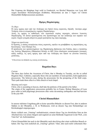 Der Ursprung der Bittgänge liegt wohl in Frankreich, wo Bischof Mamertus von Lyon 469 
wegen besonderer Heimsuchungen (Erdbeben, Missernten) an den 3 Tagen vor Christi 
Himmelfahrt Bußprozessionen anordnete. 
Ημέρες Παράκλησης 
Το έθιμο: 
Οι τρεις ημέρες πριν από την Ανάληψη του Ιησού στους ουρανούς, δηλαδή Δευτέρα μέχρι 
Τετάρτη, είναι οι ονομαζόμενες «ημέρες Παράκλησης». 
Αυτές τις ημέρες οι καθολικοί, των αγροτικών κυρίως περιοχών, κάνουνε λιτανείες 
Παράκλησης. Οι πιστοί προσεύχονται στο προσκύνημα για την ανάπτυξη των καρπών των 
αγρών. Συχνά η πομπή οδηγεί σε μικρά ξωκλήσσια της γύρω περιοχής. 
Νόημα και προέλευση: 
Ο Χριστός, ο οποίος ανυψώνεται στους ουρανούς, οφείλει να μεταβιβάσει τις παρακλήσεις της 
Κοινότητας 1 στον Πατέρα Του. 
Η προέλευση των προσκυνημάτων της Παράκλησης βρίσκεται στη Γαλλία, όπου ο Δεσπότης 
της Λυώνης Μαμέρτους (Mamertus) διέταξε το 469, λόγω ιδιαίτερων καταστροφών (σεισμός, 
κακές σοδιές), τις τρεις ημέρες πριν από την Ανάληψη του Ιησού να γίνονται λιτανείες 
μετάνοιας. 
1 Η Κοινότητα σαν βαθμίδα της τοπικής αυτοδιοίκησης. 
Rogation Days 
Custom: 
The three days before the Ascension of Christ, that is Monday to Tuesday, are the so called 
Rogation Days. Catholics, especially those who are members of rural parishes, hold supplicatory 
processions. The believers pray during the processions for the prospering of the field corps. 
Their path leads them often to a little church or local chapel. 
Meaning and origin: 
Christ, who is ascending to heaven, shall take the petitions of the parish to his father. 
The origin of the supplicatory processions probably lies in France. Bishop Mamertus of Lyon 
gave order to hold pilgrimage processions after some devastating earthquakes and bad harvests 
in the year 469. 
Christi Himmelfahrt 
In unserer nächsten Umgebung gibt es keine speziellen Bräuche zu diesem Fest, aber in anderen 
Städten in der Oberpfalz, z. B. in Waldsassen, wird an diesem Tag eine Heilandsfigur zur 
Kirchenkuppel emporgezogen. 
Heute vielfach zum „Vatertag“ umfunktioniert, erinnert dieser Tag im christlichen Sinn an den 
Abschied Jesu von seinen Jüngern und zugleich an seine bleibende Gegenwart in der Welt „vom 
Vater her“ als Auferstandener. 
Christi Himmelfahrt hat auch in der Oberpfalz nach dem Krieg eher einen weltlichen Brauch er-halten. 
Der Tag wird zusätzlich als „Vatertag“ gefeiert. Väter, aber auch nicht verheiratete Bur- 
145 
 