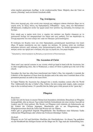 schen machen gemeinsam Ausflüge in die wiedererwachte Natur. Möglich, dass der Vater an 
seinem „Ehrentag“ auch ein kleines Geschenk erhält. 
Της Αναλήψεως 
Ούτε στην περιοχή μας, ούτε κοντά στην περιοχή μας υπάρχουν κάποια ιδιαίτερα έθιμα για τη 
γιορτή αυτή. Σε άλλες πόλεις της Όμπερπφαλτς (Oberpfalz) 1 όμως, όπως στο Βαλτσάσσεν 
(Waldsassen), ανεβάζουνε αυτήν την ημέρα ψηλά στον τρούλλο της εκκλησίας ένα άγαλμα του 
Σωτήρα. 
Στην εποχή μας η ημέρα αυτή έγινε η «ημέρα του πατέρα» και θυμίζει σύμφωνα με το 
χριστιανικό πνεύμα τον αποχαιρετισμό του Ιησού από τους μαθητές Του και παράλληλα τη 
συνεχή παρουσία Του στον κόσμο σαν «από τον Πατέρα» ξανα-αναστημένο. 
Η Ανάληψη του Κυρίου έγινε και στην Ομπερπφαλς μεταπολεμικά περισσότερο ένα λαικό 
έθιμο. Η ημέρα γιορτάζεται και σαν «ημέρα του πατέρα». Οι πατέρες αλλά και ελεύθερα 
παλικάρια κάνουνε μαζί εκδρομές στην ξανααναστημένη φύση. Τα παιδιά προσφέρουν στον 
πατέρα, αυτήν την ημέρα που ο πατέρας τους έχει τη γιορτή του, ένα μικρό δωράκι. 
1 Ομπερπφαλτς: τοπική περιφέρεια της Βαυαρίας με πρωτεύουσα το Ρέγκενσμπουργκ. 
The Ascension of Christ 
There aren’t any special customs in our vicinity which go hand in hand with the Ascension, but 
in other neighbouring cities, like in Waldsassen, a statue of Christ is pulled up to the roof of the 
church. 
Nowadays the feast has often been transformed into Father’s Day, but originally it reminds the 
Catholics of the departure of Jesus from his deciples and at the same time it reminds them of his 
permanent presence on earth as the risen Christ. 
In Upper Palatine the Ascension has changed into a mostly mundane custom after the World 
War. Additionally this day is Father’s Day. Fathers, but also young male singles, make common 
trips in the revitalized nature. It’s possible that the father gets a little present on his “great day“. 
Pfingsten 
Brauchtum: 
Leider hat sich bis heute in unserer Heimat kein besonderes christliches Brauchtum an Pfingsten 
herausgebildet, aber an diesem Tag werden festliche Gottesdienste mit einer reichen Auswahl an 
Liedern zum Hl. Geist gefeiert. Die Woche vor Pfingsten wird vielerorts als Gebetswoche um 
die Einheit der Christen begangen. Mancherorts gibt es am Pfingstmontag noch 
Pfingstprozessionen durch die Äcker und Wiesen mit vier Altären. 
Früher gab es gelegentlich folgende Pfingstbräuche: Das Herablassen einer hölzernen Taube 
während der Pfingstliturgie oder seltener das Freilassen lebendiger Tauben. 
Herkunft: 
Pfingsten ist ein Teil und feierlicher Abschluss des Osterfestkreises. An diesem Tag gedenken 
wir der Herabkunft des Heiligen Geistes auf die Jünger am 50. Tage nach der Auferstehung Jesu. 
146 
 