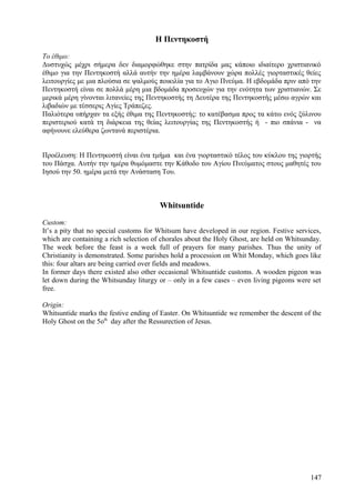 Η Πεντηκοστή 
Το έθιμο: 
Δυστυχώς μέχρι σήμερα δεν διαμορφώθηκε στην πατρίδα μας κάποιο ιδιαίτερο χριστιανικό 
έθιμο για την Πεντηκοστή αλλά αυτήν την ημέρα λαμβάνουν χώρα πολλές γιορταστικές θείες 
λειτουργίες με μια πλούσια σε ψαλμούς ποικιλία για το Αγιο Πνεύμα. Η εβδομάδα πριν από την 
Πεντηκοστή είναι σε πολλά μέρη μια βδομάδα προσευχών για την ενότητα των χριστιανών. Σε 
μερικά μέρη γίνονται λιτανείες της Πεντηκοστής τη Δευτέρα της Πεντηκοστής μέσω αγρών και 
λιβαδιών με τέσσερις Αγίες Τράπεζες. 
Παλιότερα υπήρχαν τα εξής έθιμα της Πεντηκοστής: το κατέβασμα προς τα κάτω ενός ξύλινου 
περιστεριού κατά τη διάρκεια της θείας λειτουργίας της Πεντηκοστής ή - πιο σπάνια - να 
αφήνουνε ελεύθερα ζωντανά περιστέρια. 
Προέλευση: Η Πεντηκοστή είναι ένα τμήμα και ένα γιορταστικό τέλος του κύκλου της γιορτής 
του Πάσχα. Αυτήν την ημέρα θυμόμαστε την Κάθοδο του Αγίου Πνεύματος στους μαθητές του 
Ιησού την 50. ημέρα μετά την Ανάσταση Του. 
Whitsuntide 
Custom: 
It’s a pity that no special customs for Whitsum have developed in our region. Festive services, 
which are containing a rich selection of chorales about the Holy Ghost, are held on Whitsunday. 
The week before the feast is a week full of prayers for many parishes. Thus the unity of 
Christianity is demonstrated. Some parishes hold a procession on Whit Monday, which goes like 
this: four altars are being carried over fields and meadows. 
In former days there existed also other occasional Whitsuntide customs. A wooden pigeon was 
let down during the Whitsunday liturgy or – only in a few cases – even living pigeons were set 
free. 
Origin: 
Whitsuntide marks the festive ending of Easter. On Whitsuntide we remember the descent of the 
Holy Ghost on the 5oth day after the Ressurection of Jesus. 
147 
 