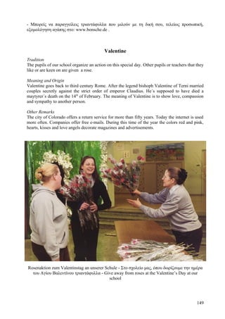 - Μπορείς να παραγγείλεις τριαντάφυλλα που μιλούν με τη δική σου, τελείως προσωπική, 
εξομολόγηση αγάπης στο: www.bonsche.de . 
Valentine 
Tradition 
The pupils of our school organize an action on this special day. Other pupils or teachers that they 
like or are keen on are given a rose. 
Meaning and Origin 
Valentine goes back to third century Rome. After the legend bishoph Valentine of Terni married 
couples secretly against the strict order of emperor Claudius. He´s supposed to have died a 
maytyrer´s death on the 14th of February. The meaning of Valentine is to show love, compassion 
and sympathy to another person. 
Other Remarks 
The city of Colorado offers a return service for more than fifty years. Today the internet is used 
more often. Companies offer free e-mails. During this time of the year the colors red and pink, 
hearts, kisses and love angels decorate magazines and advertisements. 
Rosenaktion zum Valentinstag an unserer Schule - Στο σχολείο μας, όπου δωρίζουμε την ημέρα 
του Αγίου Βαλεντίνου τριαντάφυλλα - Give away from roses at the Valentine’s Day at our 
school 
149 
 