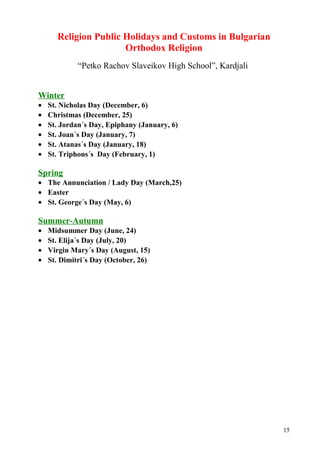 Religion Public Holidays and Customs in Bulgarian 
Orthodox Religion 
“Petko Rachov Slaveikov High School”, Kardjali 
Winter 
· St. Nicholas Day (December, 6) 
· Christmas (December, 25) 
· St. Jordan´s Day, Epiphany (January, 6) 
· St. Joan´s Day (January, 7) 
· St. Atanas´s Day (January, 18) 
· St. Triphons´s Day (February, 1) 
Spring 
· The Annunciation / Lady Day (March,25) 
· Easter 
· St. George´s Day (May, 6) 
Summer-Autumn 
· Midsummer Day (June, 24) 
· St. Elija´s Day (July, 20) 
· Virgin Mary´s Day (August, 15) 
· St. Dimitri´s Day (October, 26) 
15 
 
