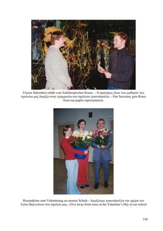 Unsere Sekretärin erhält vom Schülersprecher Rosen. - Ο πρόεδρος όλων των μαθητών του 
σχολείου μας δωρίζει στην γραμματέα του σχολείου τριαντάφυλλα. - Our Secretary gets Roses 
from our pupils representation. 
Rosenaktion zum Valentinstag an unserer Schule - Δωρίζουμε τριαντάφυλλα την ημέρα του 
Αγίου Βαλεντίνου στο σχολείο μας - Give away from roses at the Valentine’s Day at our school 
150 
 