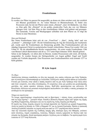 Fronleichnam 
Brauchtum: 
Es werden vier Plätze im ganzen Ort ausgewählt, an denen ein Altar errichtet wird, der reichlich 
mit Blumen geschmückt ist. An vielen Häusern ist Blumenschmuck. Es findet eine 
Prozession statt, bei der der Pfarrer unter einem „Himmel“, einer Art Baldachin, von Altar 
zu Altar geht. Der „Himmel“ ist ein großes, prunkvolles Tuch, das von vier Männern 
getragen wird. Auf dem Weg zu den verschiedenen Altären wird gebetet und gesungen. 
Die Gemeinde, Vereine und Musikgruppen schließen sich dem Pfarrer an. Er trägt die 
Hostie in einer Monstranz. 
Sinn und Herkunft: 
Der Name Fronleichnam leitet sich ab von „Vron/Fron“ = „Herr“, „heilig, hehr“ und von 
„Lichnam“ = „lebendiger Leib“. Da der Gründonnerstag als Tag der Einsetzung der Eucharistie 
gilt, wurde auch für Fronleichnam ein Donnerstag gewählt. Das Fronleichnamsfest soll die 
ständige Gegenwart Christi in eucharistischer Gestalt verherrlichen. Dieses Fest wurde 1264 von 
Urban IV. für die abendländische Kirche vorgeschrieben. Als erstes wurde Fronleichnam 1246 
vom Bistum Lüttich übernommen und ab ca. 1317 unter Papst Johannes XXII. überall gefeiert. 
Schon in der Spätgotik, vor allem aber im Barock, wurden Prozessionen sehr reich, oft burlesk, 
ausgestaltet. Es wurden Szenen der Heilsgeschichte vor Augen geführt. Engel und Teufel 
wurden mit Vorliebe dargestellt. Eine Prozession zum Fronleichnamsfest wird erstmals 1277 in 
Köln gehalten. 
Η Αγία Δωρεά 
Το έθιμο: 
Διαλέγονται τέσσερις τοποθεσίες σε όλη την περιοχή, στις οποίες στήνεται μια Αγία Τράπεζα, 
που τη στολίζουνε πλουσιοπάροχα με λουλούδια. Στολίζουνε επίσης πολλά σπίτια με λουλούδια. 
Γίνεται μια λιτανεία, στην οποία ο παπάς πηγαίνει από τη μια Αγία Τράπεζα στην άλλη κάτω 
από έναν «ουρανό», ένα είδος στεγάσματος. Ο «ουρανός» είναι μια μεγάλη και μεγαλοπρεπής 
μαντήλα, την οποία κρατάνε τέσσερις άντρες. Καθ’οδόν προσεύχονται και ψέλνουνε. Η 
Κοινότητα, σύλλογοι και μουσικά συγκροτήματα ακολουθούνε τον παπά, ο οποίος μεταφέρει τα 
αντίδωρα σε ένα αρτοφόριο. 
Νόημα και προέλευση: 
Το όνομα «φρονλαιχναμ» ετυμολογείται από το βρον/φρον = κύριος, άγιος, μεγαλειώδης και 
από τη λέξη λίχτναμ = ζωντανό σώμα. Επειδή η Κόκκινη Πέμπτη ισχύει σαν ημέρα της αρχής 
της Θείας Ευχαριστίας, διαλέξανε και για τη γιορτή της Αγίας Δωρεάς μια Πέμπτη. 
Η γιορτή της Αγίας Δωρεάς εξυμνεί τη συνεχή παρουσία του Χριστού με μορφή Ευχαριστίας. 
Αυτή τη γιορτή τη διέταξε το 1264 ο Ούρμπαν IV για τη Δυτική Εκκλησία. Πρώτη η επισκοπή 
Λούττιχ (Luettich) γιόρτασε τη γιορτή αυτή και από το 1317 γιορτάζεται πλέον παντού. 
Από την τελευταία περίοδο της Γοτθικής εποχής ήδη, ιδιαίτερα όμως στο Μπαρόκ, γινότανε 
πολύ πλούσιες, συχνά ευτράπελες, λιτανείες. Παίζανε σκηνές (μπροστά σε θεατές) από την 
ιστορία της Σωτηρίας. Κατά προτίμηση παίζανε Αγγέλους και το διάβολο. Για πρώτη φορά έγινε 
λιτανεία το 1277 στην Κολωνία. 
151 
 