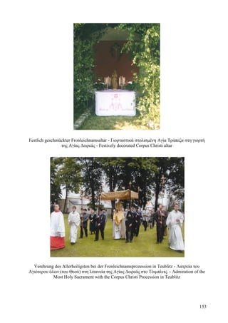 Festlich geschmückter Fronleichnamsaltar - Γιορταστικά στολισμένη Αγία Τράπεζα στη γιορτή 
της Αγίας Δωρεάς - Festively decorated Corpus Christi altar 
Verehrung des Allerheiligsten bei der Fronleichnamsprozession in Teublitz - Λατρεία του 
Αγιότερου όλων (του Θεού) στη λιτανεία της Αγίας Δωρεάς στο Τόιμπλιτς. - Admiration of the 
Most Holy Sacrament with the Corpus Christi Procession in Teublitz 
153 
 