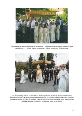 Erstkommunion-Kinder begleiten die Prozession. - Κορίτσια που κοινώνησαν για πρώτη φορά 
συνοδεύουν τη λιτανεία. - First communion children accompany the procession. 
Der Priester trägt mit der Monstranz die Hostie unter dem „Himmel“ (Baldachin) durch die 
Straßen der Pfarrei. - Ο παπάς περιφέρει το αρτοφόριο με τα αντίδωρα κάτω από έναν «ουρανό» 
(στέγασμα) στους δρόμους της ενορίας. - The priest carries the communion wafer under the sky 
(canopy) with the monstrance through the roads of the parish. 
154 
 