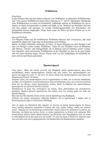 Wallfahrten 
Brauchtum: 
In den Monaten Mai und Juni finden in Bayern viele Wallfahrten zu zahlreichen Wallfahrtsorten 
statt. Viele unserer Wallfahrtsorte haben ihren Ursprung im 17. und 18. Jahrhundert. Mittelpunkt 
eines Wallfahrtsortes ist immer ein Gnadenbild. Andächtige nehmen an Wallfahrten teil, um zu 
danken, zu bitten, Gemeinschaft zu erleben und Buße zu tun. Während der Wallfahrt wird laut 
und leise gebetet und gesungen. Es werden Glaubensgegenstände wie Rosenkränze und 
geschmückte Kreuze mitgetragen. Einige lasten sogar ein Kreuz auf ihrem Rücken um es am 
Wallfahrtsort abzuladen. 
Sinn und Herkunft: 
Vor Pfingsten findet eine der berühmtesten Wallfahrten Bayerns statt. Erwachsene, aber auch 
Jugendliche pilgern drei Tage lang von Regensburg nach Altötting. 
Bereits im frühen Mittelalter entstanden an Orten, an denen Reliquien aus dem Heiligen Land 
oder von Heiligen verehrt wurden, Wallfahrten. Anlass für eine Wallfahrt waren oft Bildstöcke 
oder Marien-, Christus- oder Heiligenbilder, die an Bäumen und auf Anhöhen verehrt wurden. 
Eine Eigenheit vieler marianischer Wallfahrtsorte in der Oberpfalz ist, dass sie an einer Quelle 
oder bei einem Brunnen liegen. Dessen Wasser wird von den Andächtigen als heilkräftig be-nutzt 
und mit nach Hause genommen. 
Προσκυνήματα 
Τους μήνες Μάιο και Ιούνιο γίνονται στη Βαυβαρία πολλά προσκυνήματα, προς τους 
πολυάριθμους τόπους προσκυνημάτων. Πολλοί από τους τόπους των προσκυνημάτων μας 
έχουνε την αρχή τους στον 17. και στον 18. αιώνα. Εστία ενός προσκυνήματος είναι πάντα μια 
θαυματουργή Εικόνα. Οι Πιστοί 
παίρνουν μέρος στα προσκυνήματα για να ευχαριστήσουν το Θεό, για να κάνουν παράκληση 
στο Θεό, για να βιώσουν τη συναναστροφή με τους συνανθρώπους τους, για να κάνουν μετάνοια 
αλλά και για άλλους, συχνά προσωπικούς, λόγους. Κατά τη διάρκεια του προσκυνήματος 
προσεύχονται και ψέλνουνε δυνατά ή σιγανά. 
Μεταφέρουνε δε μαζί τους αντικείμενα της πίστης, όπως ροδοστέφανα και στολισμένους 
σταυρούς. Μερικοί μάλιστα φορτώνονται στις πλάτες τους ένα σταυρό μέχρι τον τόπο του 
Προσκυνήματος. 
Πριν από την Πεντηκοστή γίνεται το πιο γνωστό προσκύνημα της Βαυβαρίας. 
Ενήλικοι και κυρίως ηλικιωμένοι άνθρωποι βαδίζουν για το προσκύνημα 3 ημέρες από το 
Ρέγκενσμπουργκ μέχρι το Αλτέττινγκ (Altötting). 
Από τις αρχές του Μεσαίωνα ήδη, άρχισαν να γίνονται τα πρώτα προσκυνήματα σε τόπους 
στους οποίους λατρεύανε (τιμούσανε) λείψανα από τους Αγίους Τόπους, καθώς και λείψανα 
Αγίων. Αφορμή για ένα προσκύνημα αποτελούσαν συχνά εικόνες σε ορθοστάτες ή εικόνες της 
Παναγίας, του Ιησού και εικόνες Αγίων, οι οποίες λατρεύοτανε σε δέντρα ή σε υψώματα. Μια 
ιδιαιτερότητα πολλών τόπων προσκυνημάτων της Παναγίας στην Ομπερπφαλτς είναι ότι αυτοί 
οι τόποι βρίσκονται σε μια πηγή ή σε ένα πηγάδι. Το νερό της πηγής οι Πιστοί το παίρνουν μαζί 
τους στο σπίτι τους και το χρησιμοποιούνε σα θεραπευτικό (για θεραπευτικούς σκοπούς). 
155 
 