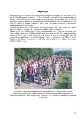 Pilgrimages 
Many pilgrimages to different places of pilgrimage take place during May and June. Many of our 
places of pilgrimage date back to the 17th and 18th century. The center of a place of pilgrimage is 
always a miraculous picture. Pious people go on pilgrimages to say thank you, to ask for 
something, for the expeirence of the community and to do penance. They take witnesses of their 
faith like rosaries or adorned crosses with them. Some even burden themself with a cross that 
they carry to a place of pilgrimage. 
Before Pentecost one of the most famous bavarian pilgrimages takes place every year. Adults 
and elder people go on a three day pilgrimage from Regensburg to Altötting. 
Already in the early Middle Ages the first pilgrimages took place. Places of pilgrimage were 
places where relics from the Holy land of saints were emerged. In many cases miraculous 
pictures of Mary, Jesus or other saints that were attached to trees or erected on hills were the 
origins of such pilgrimages. A speciality of many places of pilgrimage of St. Mary in Upper 
Palatine is that they are near springs or wells. The water is believed to be salutary and is often 
taken home by the pious. 
4000 Pilger machen sich aus Regensburg auf den langen Weg nach Altötting. - 4000 
προσκυνητές παίρνουν τον (μακρύ) δρόμο από το Ρέγκενσμπουργκ (Regensburg) για το 
Άλτέττινγκ (Altötting) - 4000 pilgrims make themselves move on the long way from Regensburg 
to Altötting. 
156 
 