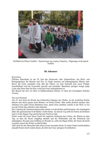 Wallfahrt der Pfarrei Teublitz - Προσκύνημα της ενορίας Τόιμπλιτς - Pilgrimage of the parish 
Teublitz 
Hl. Johannes 
Brauchtum: 
Übliches Brauchtum ist am 24. Juni das Sonnwend- oder Johannisfeuer, das Heils- und 
Reinigungsfeuer für Mensch und Tier. Es findet meistens auf höhergelegenen Plätzen statt. 
Bevor das Feuer entzündet wird, hält der Pfarrer vor dem Holzstoß eine kurze Predigt. 
Anschließend wird die Feuerstelle geweiht und entzündet. Manchmal springen mutige junge 
Leute oder Paare über die Glut, wenn das Feuer niedergebrannt ist. 
Der Brauch hat sich vor allem in Süddeutschland erhalten. Er dient der Geselligkeit örtlicher 
Vereine. 
Sinn und Herkunft: 
Am 24. Juni feiert die Kirche das Geburtsfest Johannes des Täufers. In der westlichen Kirche 
datierte man dieses genau sechs Monate vor Christi Geburt. Man wollte deutlich machen, dass 
Johannes (wie jeder Christ) abnehmen muss, damit Jesus zunehme, leuchte in der Welt, so wie 
nun die Sonne (das irdische Licht) abnimmt. 
Der Ursprung der Sommersonnenwende stammt von den Kelten und Germanen, die ursprünglich 
dabei den germanischen Gott Baldur verehrt hatten. An diesem Tag steht die Sonne am höchsten 
und es ist der längste Tag und die kürzeste Nacht im Jahr. 
Sicher waren die Feuer dieser Nacht die magische Sicherung des Lichtes, der Wärme an dem 
Tag, an dem die Sonne endgültig abnahm und die Winterkälte und der Wintertod sich 
ankündigten. Da jeder neue Frühling ein Wunder ist, sollte die Magie helfen, der Sonne die Kraft 
zu geben, erneut den Winter zu überwinden. 
Aber auch für den Menschen hatte dieses Feuer besondere Kraft. Es bannt Unheil und Krankheit 
und gibt Paaren (nicht zuletzt denen, die über das Feuer springen) Fruchtbarkeit. 
157 
 