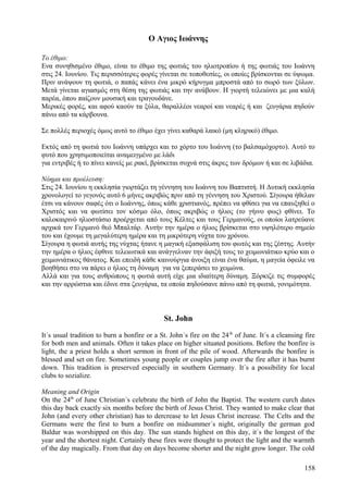 Ο Αγιος Ιωάννης 
Το έθιμο: 
Ενα συνηθισμένο έθιμο, είναι το έθιμο της φωτιάς του ηλιοτροπίου ή της φωτιάς του Ιωάννη 
στις 24. Ιουνίου. Τις περισσότερες φορές γίνεται σε τοποθεσίες, οι οποίες βρίσκονται σε ύψωμα. 
Πριν ανάψουν τη φωτιά, ο παπάς κάνει ένα μικρό κήρυγμα μπροστά από το σωρό των ξύλων. 
Μετά γίνεται αγιασμός στη θέση της φωτιάς και την ανάβουν. Η γιορτή τελειώνει με μια καλή 
παρέα, όπου παίζουν μουσική και τραγουδάνε. 
Μερικές φορές, και αφού καούν τα ξύλα, θαραλλέοι νεαροί και νεαρές ή και ζευγάρια πηδούν 
πάνω από τα κάρβουνα. 
Σε πολλές περιοχές όμως αυτό το έθιμο έχει γίνει καθαρά λαικό (μη κληρικό) έθιμο. 
Εκτός από τη φωτιά του Ιωάννη υπάρχει και το χόρτο του Ιωάννη (το βαλσαμόχορτο). Αυτό το 
φυτό που χρησιμοποιείται αναμειγμένο με λάδι 
για εντριβές ή το πίνει κανείς με ρακί, βρίσκεται συχνά στις άκρες των δρόμων ή και σε λιβάδια. 
Νόημα και προέλευση: 
Στις 24. Ιουνίου η εκκλησία γιορτάζει τη γέννηση του Ιωάννη του Βαπτιστή. Η Δυτική εκκλησία 
χρονολογεί το γεγονός αυτό 6 μήνες ακριβώς πριν από τη γέννηση του Χριστού. Σίγουρα ήθελαν 
έτσι να κάνουν σαφές ότι ο Ιωάννης, όπως κάθε χριστιανός, πρέπει να φθίσει για να επαυξηθεί ο 
Χριστός και να φωτίσει τον κόσμο όλο, όπως ακριβώς ο ήλιος (το γήινο φως) φθίνει. Το 
καλοκαιρινό ηλιοστάσιο προέρχεται από τους Κέλτες και τους Γερμανούς, οι οποίοι λατρεύανε 
αρχικά τον Γερμανό θεό Μπαλτάρ. Αυτήν την ημέρα ο ήλιος βρίσκεται στο υψηλότερο σημείο 
του και έχουμε τη μεγαλύτερη ημέρα και τη μικρότερη νύχτα του χρόνου. 
Σίγουρα η φωτιά αυτής της νύχτας ήτανε η μαγική εξασφάλιση του φωτός και της ζέστης. Αυτήν 
την ημέρα ο ήλιος έφθινε τελειωτικά και ανάγγελναν την άφιξή τους το χειμωνιάτικο κρύο και ο 
χειμωνιάτικος θάνατος. Και επειδή κάθε καινούργια άνοιξη είναι ένα θαύμα, η μαγεία όφειλε να 
βοηθήσει στο να πάρει ο ήλιος τη δύναμη για να ξεπεράσει το χειμώνα. 
Αλλά και για τους ανθρώπους η φωτιά αυτή είχε μια ιδιαίτερη δύναμη. Ξόρκιζε τις συμφορές 
και την αρρώστια και έδινε στα ζευγάρια, τα οποία πηδούσανε πάνω από τη φωτιά, γονιμότητα. 
St. John 
It´s usual tradition to burn a bonfire or a St. John´s fire on the 24th of June. It´s a cleansing fire 
for both men and animals. Often it takes place on higher situated positions. Before the bonfire is 
light, the a priest holds a short sermon in front of the pile of wood. Afterwards the bonfire is 
blessed and set on fire. Sometimes young people or couples jump over the fire after it has burnt 
down. This tradition is preserved especially in southern Germany. It´s a possibility for local 
clubs to sozialize. 
Meaning and Origin 
On the 24th of June Christian´s celebrate the birth of John the Baptist. The western curch dates 
this day back exactly six months before the birth of Jesus Christ. They wanted to make clear that 
John (and every other christian) has to dercrease to let Jesus Christ increase. The Celts and the 
Germans were the first to burn a bonfire on midsummer´s night, originally the german god 
Baldur was worshipped on this day. The sun stands highest on this day, it´s the longest of the 
year and the shortest night. Certainly these fires were thought to protect the light and the warmth 
of the day magically. From that day on days become shorter and the night grow longer. The cold 
158 
 