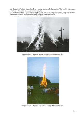 and darkness of winter is coming. Every spring is a miracle the magic of the bonfire was meant 
to give sun the power to overcome winter again. 
But the bonfires have a special meaning for people too, especially whose who jump over the fire. 
It banishes bad luck and illness and helps couples to become fertile. 
Johannisfeuer - Η φωτιά του Αγίου Ιωάννη - Midsummer fire 
Johannisfeuer - Η φωτιά του Αγίου Ιωάννη - Midsummer fire 
159 
 