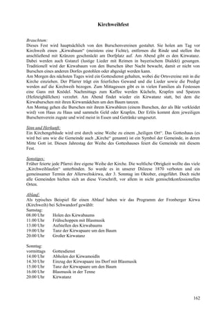 Kirchweihfest 
Brauchtum: 
Dieses Fest wird hauptsächlich von den Burschenvereinen gestaltet. Sie holen am Tag vor 
Kirchweih einen „Kirwabaum“ (meistens eine Fichte), entfernen die Rinde und stellen ihn 
anschließend mit Kränzen geschmückt am Dorfplatz auf. Am Abend gibt es den Kirwatanz. 
Dabei werden auch Gstanzl (lustige Lieder mit Reimen in bayerischem Dialekt) gesungen. 
Traditionell wird der Kirwabaum von den Burschen über Nacht bewacht, damit er nicht von 
Burschen eines anderen Dorfes gestohlen oder abgesägt werden kann. 
Am Morgen des nächsten Tages wird ein Gottesdienst gehalten, wobei die Ortsvereine mit in die 
Kirche einziehen. Der Pfarrer trägt ein feierliches Gewand und die Lieder sowie die Predigt 
werden auf die Kirchweih bezogen. Zum Mittagessen gibt es in vielen Familien als Festessen 
eine Gans mit Knödel. Nachmittags zum Kaffee werden Kücheln, Krapfen und Spatzen 
(Hefeteigbällchen) verzehrt. Am Abend findet wieder ein Kirwatanz statt, bei dem die 
Kirwaburschen mit ihren Kirwamädchen um den Baum tanzen. 
Am Montag gehen die Burschen mit ihrem Kirwabären (einem Burschen, der als Bär verkleidet 
wird) von Haus zu Haus und sammeln Geld oder Krapfen. Der Erlös kommt dem jeweiligen 
Burschenverein zugute und wird meist in Essen und Getränke umgesetzt. 
Sinn und Herkunft: 
Ein Kirchengebäude wird erst durch seine Weihe zu einem „heiligen Ort“. Das Gotteshaus (es 
wird bei uns wie die Gemeinde auch „Kirche“ genannt) ist ein Symbol der Gemeinde, in deren 
Mitte Gott ist. Diesen Jahrestag der Weihe des Gotteshauses feiert die Gemeinde mit diesem 
Fest. 
Sonstiges: 
Früher feierte jede Pfarrei ihre eigene Weihe der Kirche. Die weltliche Obrigkeit wollte das viele 
„Kirchweihlaufen“ unterbinden. So wurde es in unserer Diözese 1870 verboten und ein 
gemeinsamer Termin der Allerweltskirwa, der 3. Sonntag im Oktober, eingeführt. Doch nicht 
alle Gemeinden hielten sich an diese Vorschrift, vor allem in nicht gemischtkonfessionellen 
Orten. 
Ablauf: 
Als typisches Beispiel für einen Ablauf haben wir das Programm der Fronberger Kirwa 
(Kirchweih) bei Schwandorf gewählt: 
Samstag: 
08.00 Uhr Holen des Kirwabaums 
11.00 Uhr Frühschoppen mit Blasmusik 
13.00 Uhr Aufstellen des Kirwabaums 
19.00 Uhr Tanz der Kirwapaare um den Baum 
20.00 Uhr Großer Kirwatanz 
Sonntag: 
vormittags Gottesdienst 
14.00 Uhr Abholen der Kirwamoidln 
14.30 Uhr Einzug der Kirwapaare ins Dorf mit Blasmusik 
15.00 Uhr Tanz der Kirwapaare um den Baum 
16.00 Uhr Blasmusik in der Tenne 
20.00 Uhr Kirwatanz 
162 
 