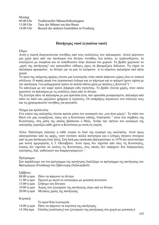 Montag: 
09.00 Uhr Traditioneller Männerfrühschoppen 
13.00 Uhr Tanz der Männer um den Baum 
14.00 Uhr Besuch der anderen Gaststätten in Fronberg 
Πανήγυρις ναού (εγκαίνια ναού) 
Εθιμο: 
Αυτή η γιορτή διοργανώνεται συνήθως από τους συλλόγους των παλικαριών. Αυτοί φέρνουνε 
μια μέρα πριν από την πανήγυρη ένα δέντρο, συνήθως ένα πεύκο, το ξεφλουδίζουνε, το 
στολίζουνε με στεφάνια και το τοποθετούνε στην πλατεία του χωριού. Το βράδυ χορεύουν το 
„χορό της πανήγυρης“ και τραγουδάνε εύθυμες ρίμες σε βαυαρέζικη διάλεκτο. Τη νύχτα τα 
παλικάρια φρουρούνε το δέντρο για να μην το κλέψουνε ή το κόψουνε παλικάρια από άλλα 
χωριά. 
Το πρωί της επόμενης ημέρας γίνεται μια λειτουργία, στην οποία παίρνουν μέρος όλοι οι τοπικοί 
σύλλογοι. Ο παπάς φορά ένα γιορταστικό ένδυμα και το κήρυγμα και οι ψαλμοί έχουν σχέση με 
την πανήγυρη. Για μεσημεριανό τρώνε σε πολλά σπίτια χήνα με πατάτες („Κνέντελ“) 1. 
Το απόγευμα με τον καφέ τρώνε διάφορα είδη τηγανίτας. Το βράδυ γίνεται χορός, στον οποίο 
χορεύουν τα παλικάρια με τις κοπέλλες γύρω από το δέντρο. 
Τη Δευτέρα πάνε τα παλικάρια με μια αρκούδα (ένα, σαν αρκούδα μεταφιεσμένο, παλικάρι) από 
σπίτι σε σπίτι και μαζεύουν χρήματα ή τηγανίτες. Οι εισπράξεις πηγαίνουν στο σύλλογό τους 
και τις χρησιμοποιούν συνήθως για φαγοπότι. 
Νόημα και προέλευση: 
Ενα κτίριο της εκκλησίας γίνεται πρώτα μέσω του αγιασμού του „ενα άγιο μέρος“. Το σπίτι του 
Θεού (σε μας ονομάζεται, όπως και η Κοινότητα επίσης, Εκκλησία) 2 είναι ένα σύμβολο της 
Κοινότητας, στη μέση της οποίας βρίσκεται ο Θεός. Αυτήν την επέτειο του αγιασμού της 
εκκλησίας γιορτάζει κάθε χρόνο η Κοινότητα με αυτή τη γιορτή. 
Άλλα: Παλιότερα γιόρταζε η κάθε ενορία το δικό της αγιασμό της εκκλησίας. Αυτό όμως 
απαγορεύτηκε από τις αρχές, γιατί γινότανε πολλά πανηγύρια και ο κόσμος πήγαινε συνέχεια 
από τη μια πανήγυρη στην άλλη. Στη δική μας επισκοπή απαγορεύτηκε το 1870 και κανονίστηκε 
μια κοινή ημερομηνία, η 3. Οκτωβρίου. Αυτό όμως δεν τηρείται από όλες τις Κοινότητες, 
κυρίως δεν τηρείται σε εκείνες τις Κοινότητες, στις οποίες δεν υπάρχουν δυο διαφορετικές 
εκκλησίες, δηλ. καθολικών και διαμαρτυρόμενων 3. 
Πρόγραμμα: 
Σαν παράδειγμα για ένα πρόγραμμα της πανήγυρης διαλέξαμε το πρόγραμμα της πανήγυρης του 
Φρόνμπεργκ (Fronberg) στο Σβάνντορφ (Schwandorf): 
Σάββατο: 
08.00 η ώρα Πάνε να πάρουνε το δέντρο 
11.00 η ώρα Πρωινό με πιοτό σε εστιατόριο με μουσική πνευστών 
13.00 η ώρα Στήσιμο του δέντρου 
19.00 η ώρα Χορός των ζευγαριών της πανήγυρης γύρω από το δέντρο 
20.00 η ώρα Μεγάλος χορός της πανήγυρης 
Κυριακή: 
Το πρωί θεία λειτουργία 
14.00 η ώρα Πάνε να πάρουνε τα κορίτσια της πανήγυρης 
14.30η ώρα Είσοδος (εισέλασις) των ζευγαριών της πανήγυρης στο χωριό με μουσική π 
163 
 