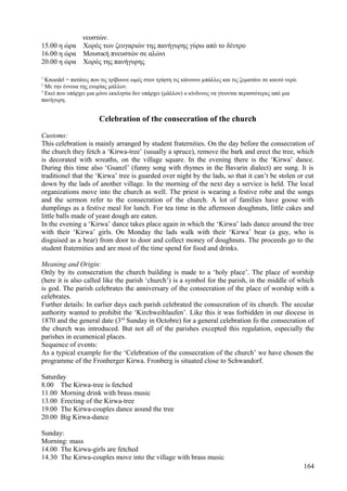 νευστών. 
15.00 η ώρα Χορός των ζευγαριών της πανήγυρης γύρω από το δέντρο 
16.00 η ώρα Μουσική πνευστών σε αλώνι 
20.00 η ώρα Χορός της πανήγυρης 
1 Knoedel = πατάτες που τις τρίβουνε ωμές στον τρίφτη τις κάνουνε μπάλλες και τις ζεματάνε σε καυτό νερό. 
2 Με την έννοια της ενορίας μάλλον. 
3 Εκεί που υπάρχει μια μόνο εκκλησία δεν υπάρχει (μάλλον) ο κίνδυνος να γίνονται περισσότερες από μια 
πανήγυρη. 
Celebration of the consecration of the church 
Customs: 
This celebration is mainly arranged by student fraternities. On the day before the consecration of 
the church they fetch a ‘Kirwa-tree’ (usually a spruce), remove the bark and erect the tree, which 
is decorated with wreaths, on the village square. In the evening there is the ‘Kirwa’ dance. 
During this time also ‘Gsanzl’ (funny song with rhymes in the Bavarin dialect) are sung. It is 
traditionel that the ‘Kirwa’ tree is guarded over night by the lads, so that it can’t be stolen or cut 
down by the lads of another village. In the morning of the next day a service is held. The local 
organizations move into the church as well. The priest is wearing a festive robe and the songs 
and the sermon refer to the consecration of the church. A lot of families have goose with 
dumplings as a festive meal for lunch. For tea time in the afternoon doughnuts, little cakes and 
little balls made of yeast dough are eaten. 
In the evening a ‘Kirwa’ dance takes place again in which the ‘Kirwa’ lads dance around the tree 
with their ‘Kirwa’ girls. On Monday the lads walk with their ‘Kirwa’ bear (a guy, who is 
disguised as a bear) from door to door and collect money of doughnuts. The proceeds go to the 
student fraternities and are most of the time spend for food and drinks. 
Meaning and Origin: 
Only by its consecration the church building is made to a ‘holy place’. The place of worship 
(here it is also called like the parish ‘church’) is a symbol for the parish, in the middle of which 
is god. The parish celebrates the anniversary of the consecration of the place of worship with a 
celebrates. 
Further details: In earlier days each parish celebrated the consecration of its church. The secular 
authority wanted to prohibit the ‘Kirchweihlaufen’. Like this it was forbidden in our diocese in 
1870 and the general date (3rd Sunday in Octobre) for a general celebration fo the consecration of 
the church was introduced. But not all of the parishes excepted this regulation, especially the 
parishes in ecumenical places. 
Sequence of events: 
As a typical example for the ‘Celebration of the consecration of the church’ we have chosen the 
programme of the Fronberger Kirwa. Fronberg is situated close to Schwandorf. 
Saturday 
8.00 The Kirwa-tree is fetched 
11.00 Morning drink with brass music 
13.00 Erecting of the Kirwa-tree 
19.00 The Kirwa-couples dance aound the tree 
20.00 Big Kirwa-dance 
Sunday: 
Morning: mass 
14.00 The Kirwa-girls are fetched 
14.30 The Kirwa-couples move into the village with brass music 
164 
 