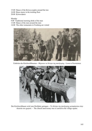 15.00 Dance of the Kirwa-couples around the tree 
16.00 Brass music in the treshing floor 
20.00 Kirwa-dance 
Monday 
9.00 Traditional morning drink of the men 
13.00 Dance of the men around the men 
14.00 The other restaurants in Fronberg are visited 
Einholen des Kirchweihbaumes - Φέρνουν το δέντρο της πανήγυρης - Lower of kermistree 
Der Kirchweihbaum wird zum Dorfplatz getragen. - Το δέντρο της πανήγυρης μεταφέρεται στην 
πλατεία του χωριού. - The church anniversary tree is carried to the village square. 
165 
 