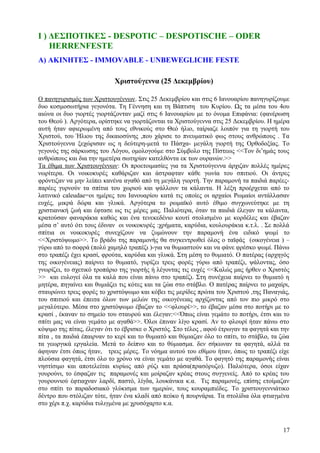 Ι ) ΔΕΣΠΟΤΙΚΕΣ - DESPOTIC – DESPOTISCHE – ODER 
HERRENFESTE 
Α) ΑΚΙΝΗΤΕΣ - IMMOVABLE - UNBEWEGLICHE FESTE 
Χριστούγεννα (25 Δεκεμβρίου) 
Ο πανηγυρισμός των Χριστουγέννων. Στις 25 Δεκεμβρίου και στις 6 Ιανουαρίου πανηγυρίζουμε 
δυο κοσμοσωτήρια γεγονότα. Τη Γέννηση και τη Βάπτιση του Κυρίου. Ως τα μέσα του 4ου 
αιώνα οι δυο γιορτές γιορτάζονταν μαζί στις 6 Ιανουαρίου με το όνομα Επιφάνια: (φανέρωση 
του Θεού ). Αργότερα, ορίστηκε να γιορτάζονται τα Χριστούγεννα στις 25 Δεκεμβρίου. Η ημέρα 
αυτή ήταν αφιερωμένη από τους εθνικούς στο Θεό ήλιο, ταίριαζε λοιπόν για τη γιορτή του 
Χριστού, του Ήλιου της δικαιοσύνης ,που χάρισε το πνευματικό φως στους ανθρώπους . Τα 
Χριστούγεννα ξεχώρισαν ως η δεύτερη-μετά το Πάσχα- μεγάλη γιορτή της Ορθοδοξίας. Το 
γεγονός της σάρκωσης του Λόγου, ομολογούμε στο Σύμβολο της Πίστεως <<Τον δι’ημάς τους 
ανθρώπους και δια την ημετέρα σωτηρίαν κατελθόντα εκ των ουρανών.>> 
Τα έθιμα των Χριστουγέννων: Οι προετοιμασίες για τα Χριστούγεννα άρχιζαν πολλές ημέρες 
νωρίτερα. Οι νοικοκυρές καθάριζαν και άστραφταν κάθε γωνία του σπιτιού. Οι άντρες 
φρόντιζαν να μην λείπει κανένα αγαθό από τη μεγάλη γιορτή. Την παραμονή τα παιδιά παρέες- 
παρέες γυρνούν τα σπίτια του χωριού και ψάλλουν τα κάλαντα. Η λέξη προέρχεται από το 
λατινικό caleudae=οι ημέρες του Ιανουαρίου κατά τις οποίες οι αρχαίοι Ρωμαίοι αντάλλασαν 
ευχές, μικρά δώρα και γλυκά. Αργότερα το ρωμαϊκό αυτό έθιμο συγχωνεύτηκε με τη 
χριστιανική ζωή και έφτασε ως τις μέρες μας. Παλιότερα, όταν τα παιδιά έλεγαν τα κάλαντα, 
κρατούσαν φαναράκια καθώς και ένα τενεκεδένιο κουτί στολισμένο με κορδέλες και έβαζαν 
μέσα σ’ αυτό ότι τους έδιναν οι νοικοκυρές :χρήματα, καρύδια, κουλουράκια κ.τ.λ. . Σε πολλά 
σπίτια οι νοικοκυρές συνεχίζουν να ζυμώνουν την παραμονή ένα ειδικό ψωμί το 
<<Χριστόψωμο>>. Το βράδυ της παραμονής θα συγκεντρωθεί όλος ο ταϊφάς (οικογένεια ) – 
γύρω από το σοφρά (πολύ χαμηλό τραπέζι )-για να θυμιαστούν και να φάνε φρέσκο ψωμί. Πάνω 
στο τραπέζι έχει κρασί, φρούτα, καρύδια και γλυκά. Στη μέση το θυμιατό. Ο πατέρας (αρχηγός 
της οικογένειας) παίρνει το θυμιατό, γυρίζει τρεις φορές γύρω από τραπέζι, ψάλοντας, όσο 
γνωρίζει, το σχετικό τροπάριο της γιορτής ή λέγοντας τις ευχές <<Καλώς μας ήρθεν ο Χριστός 
>> και ευλογεί όλα τα καλά που είναι πάνω στο τραπέζι. Στη συνέχεια παίρνει το θυμιατό η 
μητέρα, πηγαίνει και θυμιάζει τις κότες και τα ζώα στο στάβλο. Ο πατέρας παίρνει το μαχαίρι, 
σταυρώνει τρεις φορές το χριστόψωμο και κόβει τις μερίδες πρώτα του Χριστού ,της Παναγιάς, 
του σπιτιού και έπειτα όλων των μελών της οικογένειας αρχίζοντας από τον πιο μικρό στο 
μεγαλύτερο. Μέσα στο χριστόψωμο έβαζαν το <<φλουρί>>, το έβαζαν μέσα στο ποτήρι με το 
κρασί , έκαναν το σημείο του σταυρού και έλεγαν:<<Όπως είναι γεμάτο το ποτήρι, έτσι και το 
σπίτι μας να είναι γεμάτο με αγαθά>>. Όλοι έπιναν λίγο κρασί. Αν το φλουρί ήταν πάνω στο 
κόψιμο της πίτας, έλεγαν ότι το έβρισκε ο Χριστός. Στο τέλος , αφού έτρωγαν τα φαγητά και την 
πίτα , τα παιδιά έπαιρναν το κερί και το θυμιατό και θύμιαζαν όλο το σπίτι, το στάβλο, τα ζώα 
τα γεωργικά εργαλεία. Μετά το δείπνο και το θύμιασμα. δεν σήκωναν τα φαγητά, αλλά τα 
άφηναν έτσι όπως ήταν, τρεις μέρες. Το νόημα αυτού του εθίμου ήταν, όπως το τραπέζι είχε 
πλούσια φαγητά, έτσι όλο το χρόνο να είναι γεμάτο με αγαθά. Το φαγητό της παραμονής είναι 
νηστίσιμο και αποτελείται κυρίως από ρύζι και πράσα(πρασόρυζο). Παλιότερα, όσοι είχαν 
γουρούνι, το έσφαζαν τις παραμονές και μοίραζαν κρέας στους συγγενείς. Από το κρέας του 
γουρουνιού έφτιαχναν λαρδί, παστό, λίγδα, λουκάνικα κ.α. Τις παραμονές, επίσης ετοίμαζαν 
στο σπίτι το παραδοσιακό γλύκισμα των ημερών, τους κουραμπιέδες. Το χριστουγεννιάτικο 
δέντρο που στόλιζαν τότε, ήταν ένα κλαδί από πεύκο ή πουρνάρια. Τα στολίδια όλα φτιαγμένα 
στο χέρι π.χ. καρύδια τυλιγμένα με χρυσόχαρτο κ.α. 
17 
 