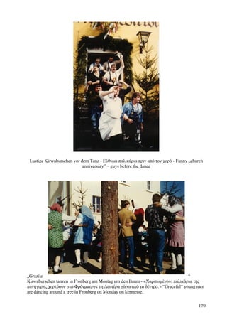 Lustige Kirwaburschen vor dem Tanz - Εύθυμα παλικάρια πριν από τον χορό - Funny „church 
anniversary” – guys before the dance 
„Grazile “ 
Kirwaburschen tanzen in Fronberg am Montag um den Baum - «Χαριτωμένο»: παλικάρια της 
πανήγυρης χορεύουν στο Φρόνμπεργκ τη Δευτέρα γύρω από το δέντρο. - “Graceful“ young men 
are dancing around a tree in Fronberg on Monday on kermesse. 
170 
 