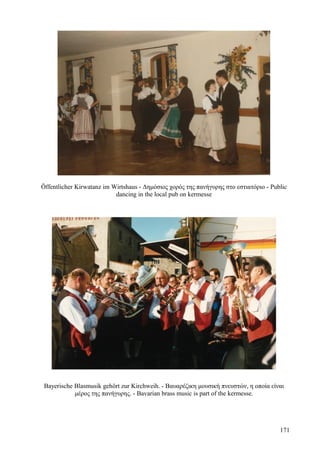 Öffentlicher Kirwatanz im Wirtshaus - Δημόσιος χορός της πανήγυρης στο εστιατόριο - Public 
dancing in the local pub on kermesse 
Bayerische Blasmusik gehört zur Kirchweih. - Βαυαρέζικη μουσική πνευστών, η οποία είναι 
μέρος της πανήγυρης. - Bavarian brass music is part of the kermesse. 
171 
 