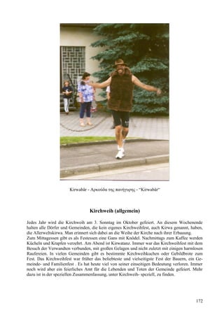 Kirwabär - Αρκούδα της πανήγυρης - “Kirwabär“ 
Kirchweih (allgemein) 
Jedes Jahr wird die Kirchweih am 3. Sonntag im Oktober gefeiert. An diesem Wochenende 
halten alle Dörfer und Gemeinden, die kein eigenes Kirchweihfest, auch Kirwa genannt, haben, 
die Allerweltskirwa. Man erinnert sich dabei an die Weihe der Kirche nach ihrer Erbauung. 
Zum Mittagessen gibt es als Festessen eine Gans mit Knödel. Nachmittags zum Kaffee werden 
Kücheln und Krapfen verzehrt. Am Abend ist Kirwatanz. Immer war das Kirchweihfest mit dem 
Besuch der Verwandten verbunden, mit großen Gelagen und nicht zuletzt mit einigen harmlosen 
Raufereien. In vielen Gemeinden gibt es bestimmte Kirchweihkuchen oder Gebildbrote zum 
Fest. Das Kirchweihfest war früher das beliebteste und vielseitigste Fest der Bauern, ein Ge-meinde- 
und Familienfest . Es hat heute viel von seiner einseitigen Bedeutung verloren. Immer 
noch wird aber ein feierliches Amt für die Lebenden und Toten der Gemeinde gefeiert. Mehr 
dazu ist in der speziellen Zusammenfassung, unter Kirchweih- speziell, zu finden. 
172 
 