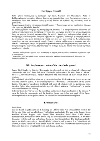 Πανήγυρις (γενικά) 
Κάθε χρόνο γιορτάζεται η πανήγυρη την τρίτη Κυριακή του Οκτωβρίου. Αυτό το 
Σαββατοκύριακο γιορτάζουν όλες οι Κοινότητες, οι οποίες δεν έχουν δική τους πανήγυρη, την 
«πανήγυρη όλου του κόσμου». Αυτή η γιορτή θυμίζει τον αγιασμό της εκκλησίας μετά το 
χτίσιμό της. 
Για μεσημεριανό τρώνε χήνα και πατάτες (Κνέντελ) 1. Το απόγευμα με τον καφέ τρώνε διάφορα 
είδη τηγανίτας (Kücheln, Krapfen). 
Το βράδυ χορεύουν το «χορό της πανήγυρης» (Kirwatanz) 2. Η πανήγυρη ήτανε από πάντα μια 
ημέρα που επισκεπτότανε κανείς τους συγγενείς του, μια ημέρα που γίνονται μεγάλα συμπόσια, 
όπως και μερικοί (άκακοι) μικροκαυγάδες. Σε πολλές Κοινότητες υπάρχουν ειδικά γλυκά της 
πανήγυρης ή ειδικά ψωμιά σε ορισμένα σχήματα για τη γιορτή. Παλιότερα η πανήγυρη ήτανε η 
πιο αγαπημένη και η πιο πολύπλευρη γιορτή των αγροτών, μια γιορτή της Κοινότητας αλλά 
συγχρόνως και μια οικογενειακή γιορτή. Εχασε εντούτοις πολλά από τη σημασία που είχε 
κάποτε. Γίνεται όμως ακόμα μια γιορταστική εκκλησιαστική λειτουργία για τους ζωντανούς και 
τους νεκρούς της Κοινότητας. Περισσότερα για το θέμα όμως, θα βρείτε στην ειδική περίληψη 
«πανήγυρη – ειδικά». 
1 Knödel = πατάτες που τις τρίβουνε ωμές στον τρίφτη, τις σχηματίζουνε σε μπάλλες και κατόπιν τις βράζουνε λίγο 
σε δυνατή φωτιά. 
2 Kirwatanz = χορός που χορεύεται την ημέρα της πανήγυρης. «Κίρβα» είναι η ονομασία της πανήγυρης στη 
βαυβαρέζικη διάλεκτο. 
Kirchweih (consecration of the church) in general 
Every third Sunday in October ‘Kirchweih’ is celebrated. At this weekend all villages and 
communities that don´t have their own „Kirchweih“-celebration - the short form is „Kirwa“- 
hold a ‘Allerweltskirchweih’. Peoples remember the consecration of their church after it´s 
erection. 
The traditional splendid lunch is roast goose with dumplins. Little cakes and donuts are served 
with the afternoon coffee. In the evening there is a ‘Kirwatanz’ (consrecration of the church 
dance). The „Kirwa was always combined with visits of relatives with big parties and some 
harmless fights. Many communities bake special „Kirwa“ cakes or ‘Gebildebrote’ ( a special 
kind of sweet bread) for this day. 
In former times the ‘Kirwa’ was the most liked and the most divers celebration of the farmers. A 
party for both the communities and the families. In our time it has lost much of it´s former 
meaning but ther´s still a special service for all dead and alive members of the parish. 
Erntedankfest 
Brauchtum: 
Bei uns findet es jedes Jahr am 1. Sonntag im Oktober statt. Am Erntedankfest wird in der 
Kirche der Altar mit verschiedenen Feldfrüchten geschmückt. Um den Altar herum liegen 
Kürbisse, Weizen, Roggen, Hafer, Gerste, Mais, Kartoffeln, Brote, Mehl, Äpfel, Birnen, 
Sonnenblumen, Gemüse und Obst. Davor liegt ein wunderschöner Blumenteppich. In der Mitte 
des Altars befindet sich eine geflochtene Krone aus den Getreideähren. Die Kindergartenkinder 
haben im Kindergarten einen „Kartoffelkönig“ gebastelt und gestalten den Gottesdienst mit 
Liedern, während sie um den Altar tanzen. Nach der Kirche wird jedem Gottesdienstbesucher ein 
Stück von dem zuvor geweihten Brot mit nach Hause gegeben. 
173 
 