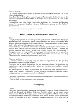 Sinn und Herkunft: 
Die Ernte auf den Feldern der Bauern ist eingeholt und sie danken Gott mit diesem Fest für die 
zahlreichen Feldfrüchte. 
Einen Dank für die Ernte gibt es wohl, solange es Menschen gibt. Denken wir nur an das 
jüdische Laubhüttenfest als Dankfest für die Weinernte und das Schawoutfest als Dank für die 
Weizenernte. 
Erntedankfeste waren in der Antike, vor allem bei den Römern weit verbreitet. Das Mittelalter 
kannte Votivmessen zum Erntedank, bei denen die Erntegaben gesegnet und das „Tedeum“ 
gesungen wurde. 
1 Anmerkung: „Kartoffelkönig“ = eine Königsfigur, gebastelt aus einer Kartoffel 
Γιορτή ευχαριστίας για τη συγκομιδή (θερισμός) 
Εθιμο: 
Η γιορτή αυτή γιορτάζεται σε μας κάθε χρόνο την πρώτη Κυριακή του Οκτωβρίου. Την ημέρα 
αυτή στολίζουν την Αγία Τράπεζα στην εκκλησία με καρπούς των αγρών. Γύρω από την Αγία 
Τράπεζα βρίσκονται κολοκύθια, σιτάρι, σίκαλη, βρώμη, κριθάρι, καλαμπόκι, πατάτες, ψωμιά, 
αλεύρι, μήλα, αχλάδια, ηλιόσποροι, λαχανικά και φρούτα. 
Μπροστά από την Αγία Τράπεζα στρώνουν ένα πανέμορφο χαλί φτιαγμένο από λουλούδια. Στο 
μέσο της Αγίας Τράπεζας βρίσκεται ένα στέμμα πλεγμένο με στάχυα σιτηρών. Τα παιδάκια του 
παιδικού σταθμού, αφού έχουν φτιάξει στον παιδικό σταθμό έναν „πατατοβασιλιά“1, 
διαμορφώνουν μετά το ύφος της θείας λειτουργίας με τα τραγούδια τους, που τα τραγουδάνε 
χορεύοντας γύρω από την Αγία Τράπεζα. Μετά την εκκλησία μοιράζεται σε όλους τους 
εκκλησιαζόμενους ένα κομμάτι αγιασμένο ψωμί για το σπίτι. 
Νόημα και προέλευση: 
Οι γεωργοί φέρανε τη συγκομιδή τους στο σπίτι και ευχαριστούνε το Θεό για τους 
πολυάριθμους καρπούς που είχαν οι αγροί. 
Ευχαριστίες για τη σοδειά γίνονται από τότε που υπάρχουν άνθρωποι. Να θυμηθούμε την 
εβραική γιορτή της σκηνοπηγίας (γιορτή του τρύγου) ή τη γιορτή για τη συγκομιδή του σιταριού 
(Schawout). 
Και στην αρχαιότητα οι γιορτές της ευχαριστίας για τη συγκομιδή ήτανε πολύ διαδεδομένες, 
κυρίως στους Ρωμαίους. Στο μεσαίωνα γινότανε λειτουργίες αφιερωμένες στη σοδειά και στις 
οποίες ευλογούσαν τη συγκομιδή και έψελναν το Tedeum2. 
1 Παρατήρηση: „πατατοβασιλιάς“ = μια φιγούρα κατασκευασμένη από μια πατάτα. (*Η παρατήρηση αυτή δεν είναι 
της μεταφράστριας) 
2 Υμνος, από τα λατ. Τεντέουμ λαουντάνουμ = Εσένα, Θεέ, υμνούμε. 
Thanksgiving 
Custom: 
Each year a Thanksgiving takes place on the first Sunday in October. On this day the altar of the 
church gets decorated with different field corps. Pumpkins, wheat, rye, oat, barley, maize, 
potatoes, loafs of bread, flour, apples, pears, sunflowers, vegetables and fruits lie around the 
altar. In front of it there is a beautiful carpet made out of flowers. A crown weaved of cereal ears 
is placed on the middle of the altar. The children from kindergarten work on a ‘Potato king’ (a 
174 
 