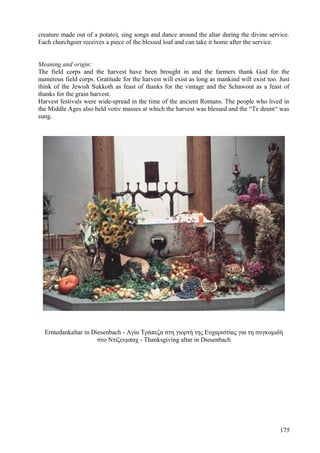 creature made out of a potato), sing songs and dance around the altar during the divine service. 
Each churchgoer receives a piece of the blessed loaf and can take it home after the service. 
Meaning and origin: 
The field corps and the harvest have been brought in and the farmers thank God for the 
numerous field corps. Gratitude for the harvest will exist as long as mankind will exist too. Just 
think of the Jewish Sukkoth as feast of thanks for the vintage and the Schawout as a feast of 
thanks for the grain harvest. 
Harvest festivals were wide-spread in the time of the ancient Romans. The people who lived in 
the Middle Ages also held votiv masses at which the harvest was blessed and the “Te deum“ was 
sung. 
Erntedankaltar in Diesenbach - Αγία Τράπεζα στη γιορτή της Ευχαριστίας για τη συγκομιδή 
στο Ντίζενμπαχ - Thanksgiving altar in Diesenbach 
175 
 