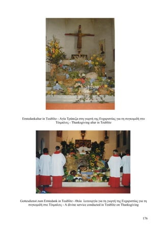 Erntedankaltar in Teublitz - Αγία Τράπεζα στη γιορτή της Ευχαριστίας για τη συγκομιδή στο 
Τόιμπλιτς - Thanksgiving altar in Teublitz 
Gottesdienst zum Erntedank in Teublitz - Θεία λειτουργία για τη γιορτή της Ευχαριστίας για τη 
συγκομιδή στο Τόιμπλιτς - A divine service conducted in Teublitz on Thanksgiving 
176 
 