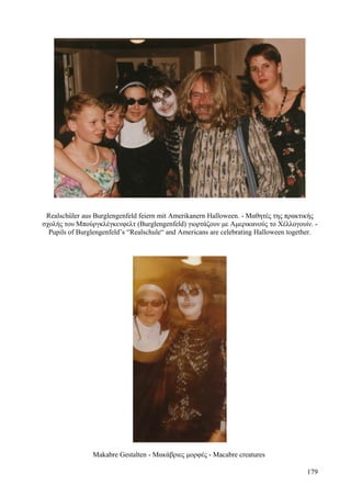 Realschüler aus Burglengenfeld feiern mit Amerikanern Halloween. - Μαθητές της πρακτικής 
σχολής του Μπούργκλέγκενφελτ (Burglengenfeld) γιορτάζουν με Αμερικανούς το Χέλλογουίν. - 
Pupils of Burglengenfeld’s “Realschule“ and Americans are celebrating Halloween together. 
Makabre Gestalten - Μακάβριες μορφές - Macabre creatures 
179 
 