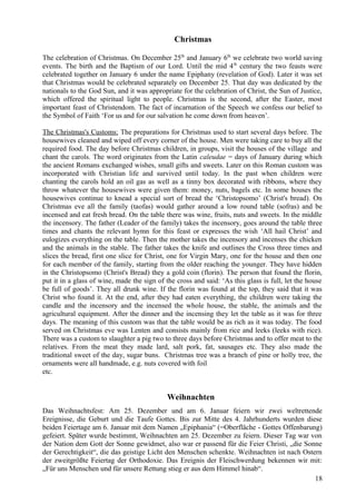 Christmas 
The celebration of Christmas. On December 25th and January 6th we celebrate two world saving 
events. The birth and the Baptism of our Lord. Until the mid 4th century the two feasts were 
celebrated together on January 6 under the name Epiphany (revelation of God). Later it was set 
that Christmas would be celebrated separately on December 25. That day was dedicated by the 
nationals to the God Sun, and it was appropriate for the celebration of Christ, the Sun of Justice, 
which offered the spiritual light to people. Christmas is the second, after the Easter, most 
important feast of Christendom. The fact of incarnation of the Speech we confess our belief to 
the Symbol of Faith ‘For us and for our salvation he come down from heaven’. 
The Christmas's Customs: The preparations for Christmas used to start several days before. The 
housewives cleaned and wiped off every corner of the house. Men were taking care to buy all the 
required food. The day before Christmas children, in groups, visit the houses of the village and 
chant the carols. The word originates from the Latin caleudae = days of January during which 
the ancient Romans exchanged wishes, small gifts and sweets. Later on this Roman custom was 
incorporated with Christian life and survived until today. In the past when children were 
chanting the carols hold an oil gas as well as a tinny box decorated with ribbons, where they 
throw whatever the housewives were given them: money, nuts, bagels etc. In some houses the 
housewives continue to knead a special sort of bread the ‘Christopsomo’ (Christ's bread). On 
Christmas eve all the family (taοfas) would gather around a low round table (sofras) and be 
incensed and eat fresh bread. On the table there was wine, fruits, nuts and sweets. In the middle 
the incensory. The father (Leader of the family) takes the incensory, goes around the table three 
times and chants the relevant hymn for this feast or expresses the wish ‘All hail Christ’ and 
eulogizes everything on the table. Then the mother takes the incensory and incenses the chicken 
and the animals in the stable. The father takes the knife and outlines the Cross three times and 
slices the bread, first one slice for Christ, one for Virgin Mary, one for the house and then one 
for each member of the family, starting from the older reaching the younger. They have hidden 
in the Christopsomo (Christ's Bread) they a gold coin (florin). The person that found the florin, 
put it in a glass of wine, made the sign of the cross and said: ‘As this glass is full, let the house 
be full of goods’. They all drunk wine. If the florin was found at the top, they said that it was 
Christ who found it. At the end, after they had eaten everything, the children were taking the 
candle and the incensory and the incensed the whole house, the stable, the animals and the 
agricultural equipment. After the dinner and the incensing they let the table as it was for three 
days. The meaning of this custom was that the table would be as rich as it was today. The food 
served on Christmas eve was Lenten and consists mainly from rice and leeks (leeks with rice). 
There was a custom to slaughter a pig two to three days before Christmas and to offer meat to the 
relatives. From the meat they made lard, salt pork, fat, sausages etc. They also made the 
traditional sweet of the day, sugar buns. Christmas tree was a branch of pine or holly tree, the 
ornaments were all handmade, e.g. nuts covered with foil 
etc. 
Weihnachten 
Das Weihnachtsfest: Am 25. Dezember und am 6. Januar feiern wir zwei weltrettende 
Ereignisse, die Geburt und die Taufe Gottes. Bis zur Mitte des 4. Jahrhunderts wurden diese 
beiden Feiertage am 6. Januar mit dem Namen „Epiphania“ (=Oberfläche - Gottes Offenbarung) 
gefeiert. Später wurde bestimmt, Weihnachten am 25. Dezember zu feiern. Dieser Tag war von 
der Nation dem Gott der Sonne gewidmet, also war er passend für die Feier Christi, „die Sonne 
der Gerechtigkeit“, die das geistige Licht den Menschen schenkte. Weihnachten ist nach Ostern 
der zweitgrößte Feiertag der Orthodoxie. Das Ereignis der Fleischwerdung bekennen wir mit: 
„Für uns Menschen und für unsere Rettung stieg er aus dem Himmel hinab“. 
18 
 